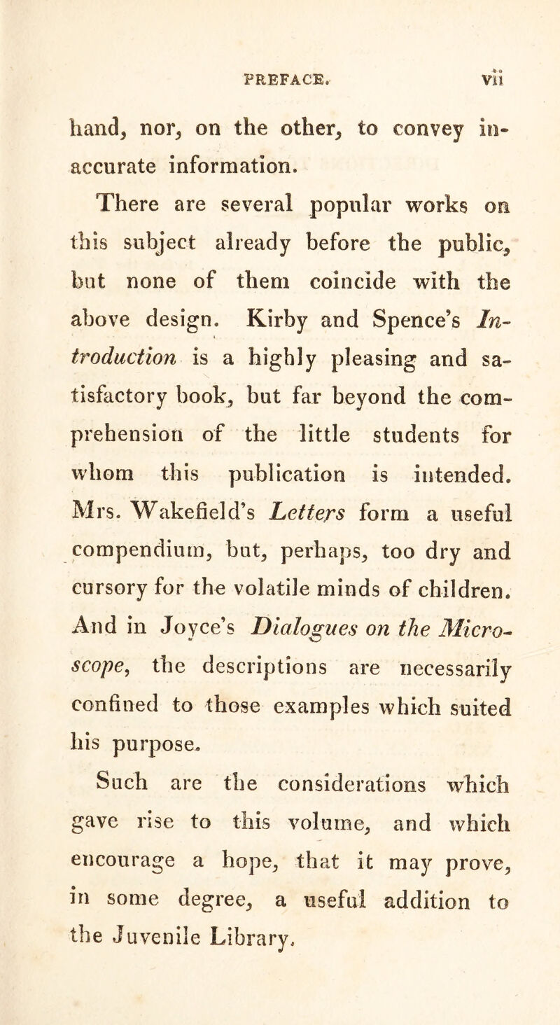 hand, nor, on the other, to convey in- accurate information. There are several popular works on this subject already before the public, but none of them coincide with the above design. Kirby and Spence’s In- troduction is a highly pleasing and sa- tisfactory book, but far beyond the com- prehension of the little students for whom this publication is intended. Mrs. Wakefield’s Letters form a useful compendium, but, perhaps, too dry and cursory for the volatile minds of children. And in Joyce’s Dialogues on the Micro- scope, the descriptions are necessarily confined to those examples which suited his purpose. Such are the considerations which gave rise to this volume, and which encourage a hope, that it may prove, in some degree, a useful addition to the Juvenile Library.
