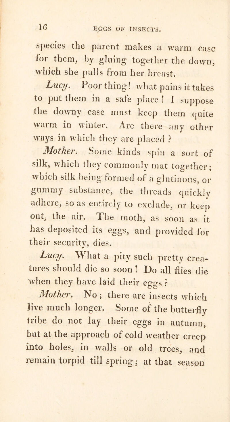 species the parent makes a warm case foi them, by gluing together the down, which she pulls from her breast. Lucy. Poor thing! what pains it takes to put them in a safe place ! I suppose the downy case must keep them quite warm in winter. Are there any other ways in which they are placed ? Mother. Some kinds spin a sort of silk, which they commonly mat together; which silk being formed of a glutinous, or gummy substance, the threads quickly adhere, so as entirely to exclude, or keep out, the air. The moth, as soon as it has deposited its eggs, and provided for th eir security, dies. Lucy. What a pity such pretty crea- tures should die so soon ! Do all flies die when they have laid their eggs ? Mother. No; there are insects which live much longer. Some of the butterfly tribe do not lay their eggs in autumn, but at the approach of cold weather creep into holes, in walls or old trees, and remain torpid till spring; at that season