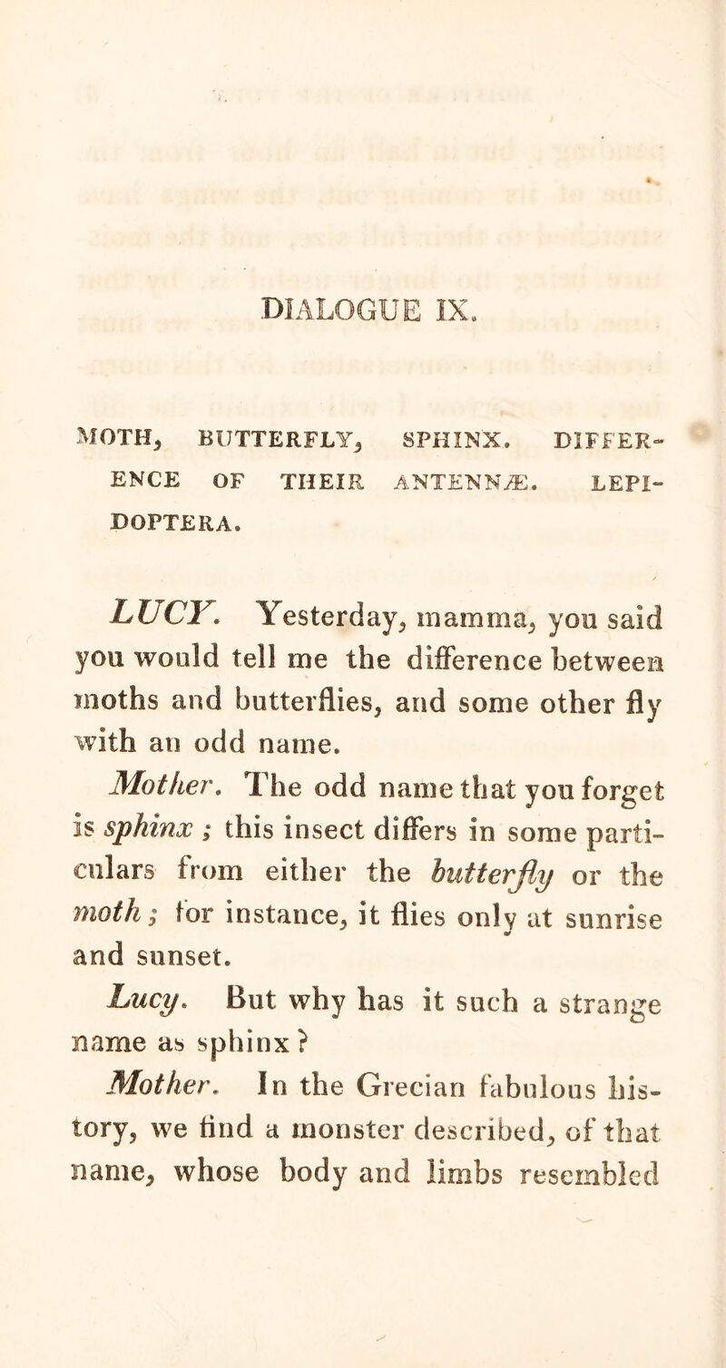 MOTH, BUTTERFLY, SPHINX, DIFFER- ENCE OF THEIR ANTENNA. LEPI- BOPTERA. LUCY. Yesterday, inamma^ you said you would tell me the difference between moths and butterflies, and some other fly with an odd name. Mother. The odd name that you forget is sphinx ; this insect differs in some parti- culars from either the butter fly or the Moth; tor instance, it flies only at sunrise Of and sunset. Lucy. But why has it such a strange name as sphinx ? Mother. In the Grecian fabulous his- tory, we find a monster described, of that name, whose body and limbs resembled