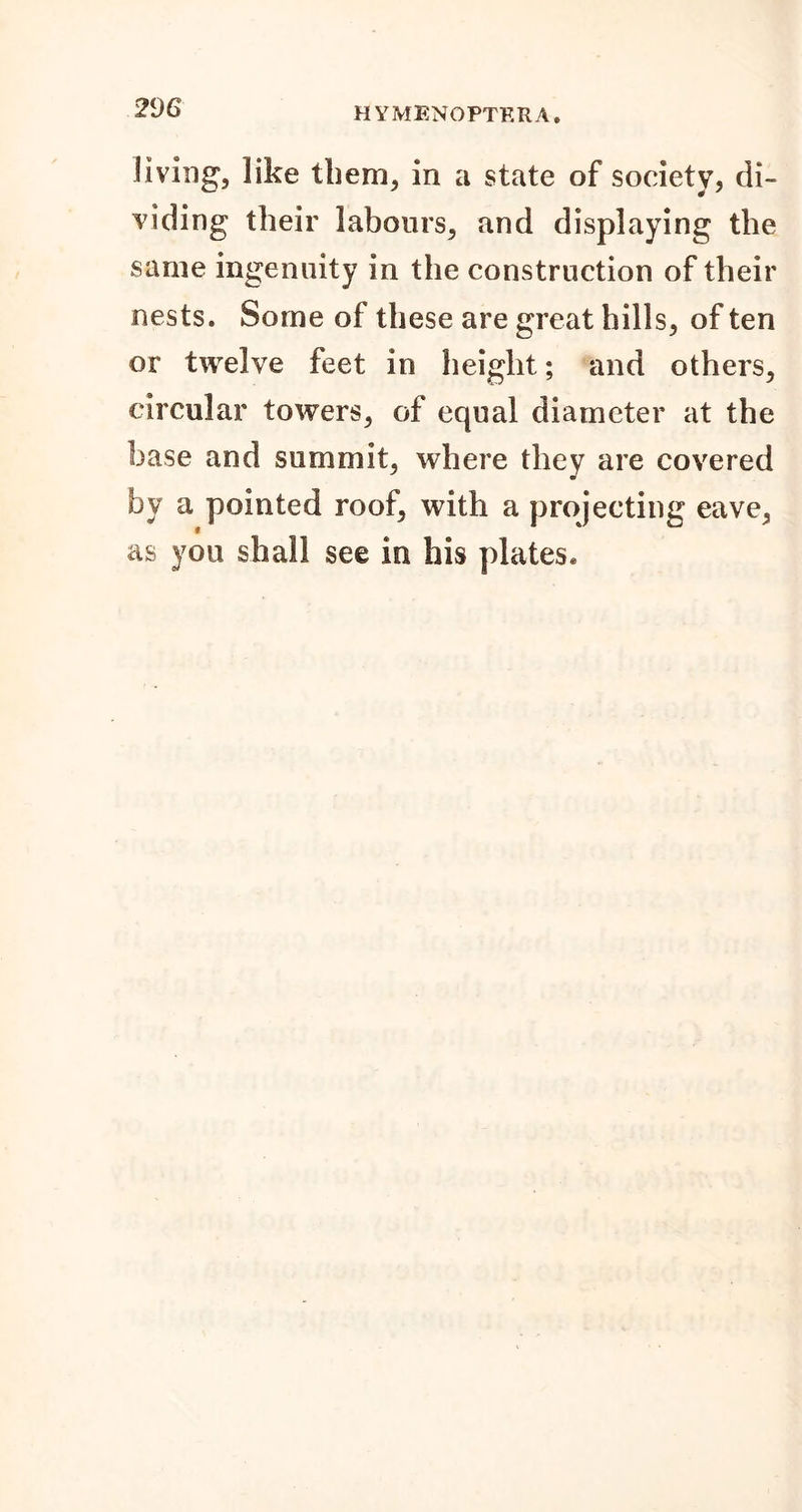Jiving, like tbem, in a state of society, di- viding their labours, and displaying the same ingenuity in the construction of their nests. Some of these are great hills, of ten or twelve feet in height; and others, circular towers, of equal diameter at the base and summit, where they are covered by a pointed roof, with a projecting eave, as you shall see in his plates.