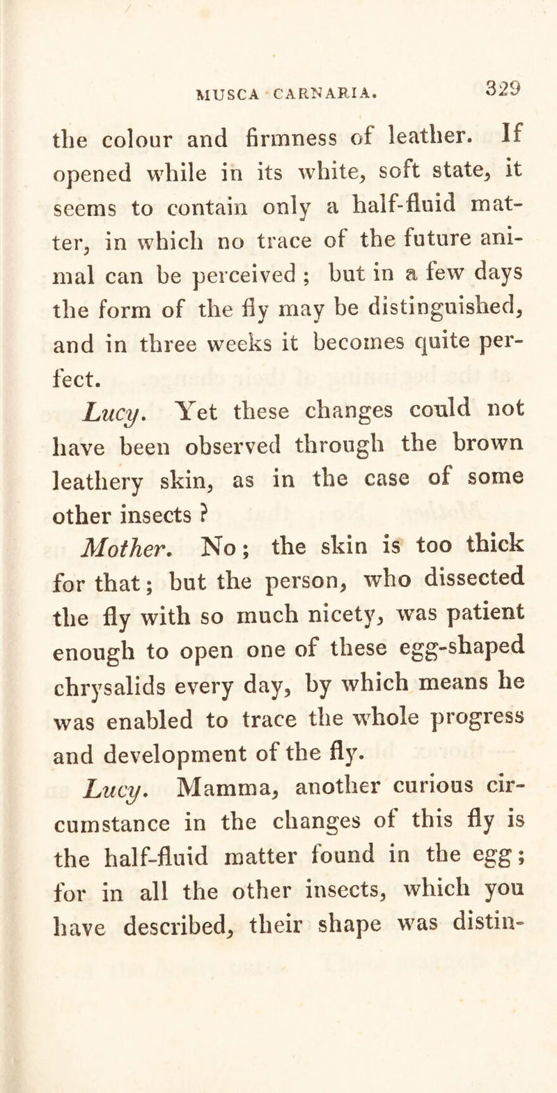 the colour and firmness of leather. If opened while in its white, soft state, it seems to contain only a half-fluid mat- ter, in which no trace of the future ani- mal can be perceived ; but in a few days the form of the fly may be distinguished, and in three weeks it becomes quite per- fect. Lucy. Yet these changes could not have been observed through the brown leathery skin, as in the case of some other insects ? Mother. No; the skin is too thick for that; but the person, who dissected the fly with so much nicety, was patient enough to open one of these egg-shaped chrysalids every day, by which means he was enabled to trace the whole progress and development of the fly. Lucy. Mamma, another curious cir- cumstance in the changes of this fly is the half-fluid matter found in the egg; for in all the other insects, which you have described, their shape was distin-