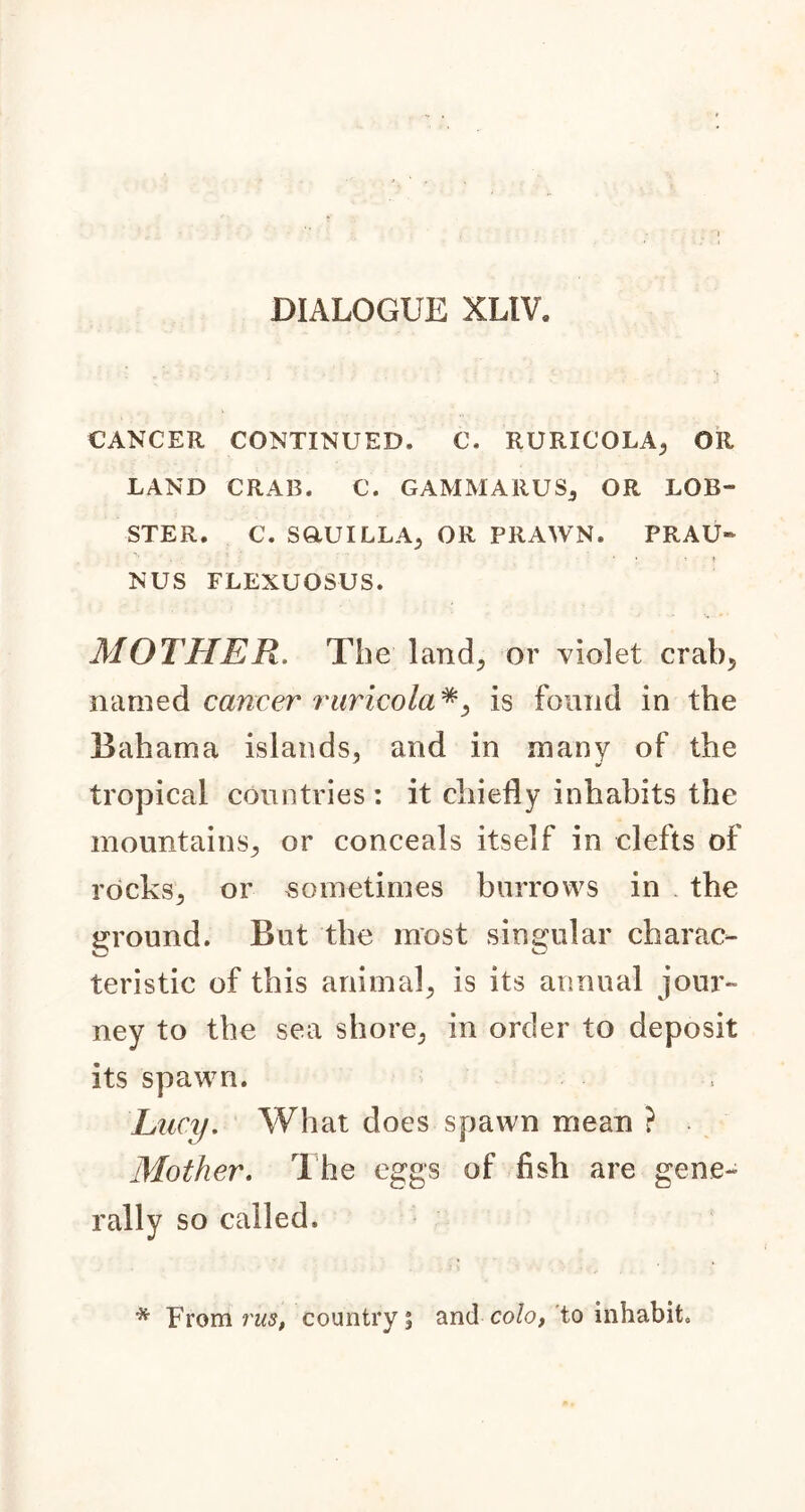 DIALOGUE XLIV. CANCER CONTINUED. C. RURICOLA; OR LAND CRAB. C. GAMMARUSj OR LOB- STER. C. SGLUILLA, OR PRAWN. PRAU- NUS FLEXUOSUS. MOTHER. The land; or violet crab5 named cancer raricola*, is found in the Bahama islands, and in many of the tropical countries: it chiefly inhabits the mountains., or conceals itself in clefts of rocks; or sometimes burrows in the ground. But the most singular charac- teristic of this animal; is its annual jour- ney to the sea shore., in order to deposit its spawn. Lucy. What does spawn mean ? Mother. The eggs of fish are gene- rally so called. * From rus, country s and colo, to inhabit.