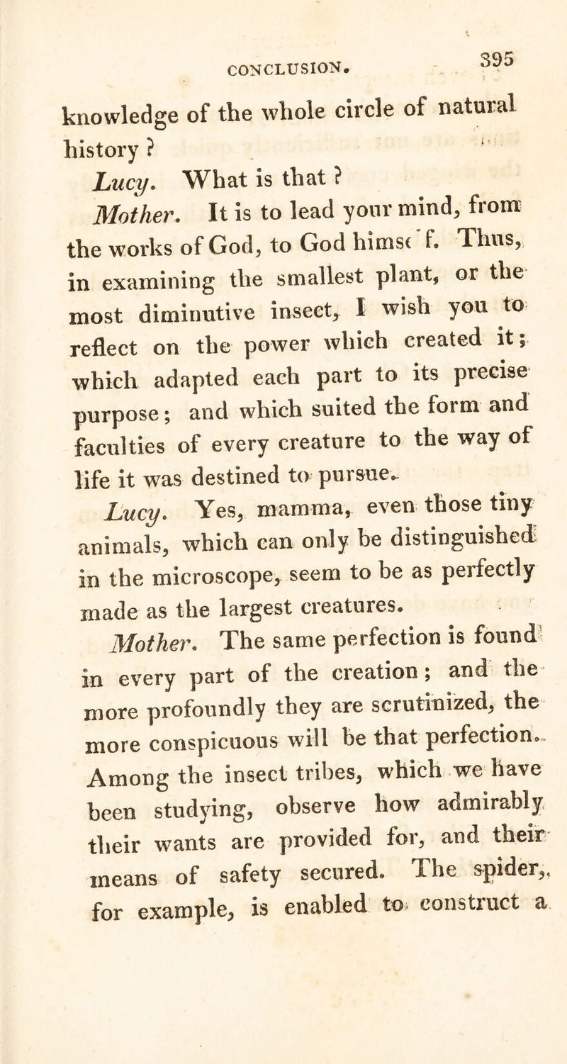 knowledge of the whole circle of natural history ? Lucy. What is that ? Mother. It is to lead your mind, from the works of God, to God himsc f. Thus, in examining the smallest plant, or the most diminutive insect, I wish you to reflect on the power which created it; which adapted each part to its precise purpose; and which suited the form and faculties of every creature to the way of life it was destined to pursue. Lucy. Yes, mamma, even those tiny animals, which can only be distinguished) in the microscope, seem to be as peifectly made as the largest cieatures® Mother. The same perfection is found in every part of the creation ; and the more profoundly they are scrutinized, the more conspicuous will be that perfection. Among the insect tribes, which we have been studying, observe how admirably their wants are provided for, and their means of safety secured. The spider,, for example, is enabled to construct a