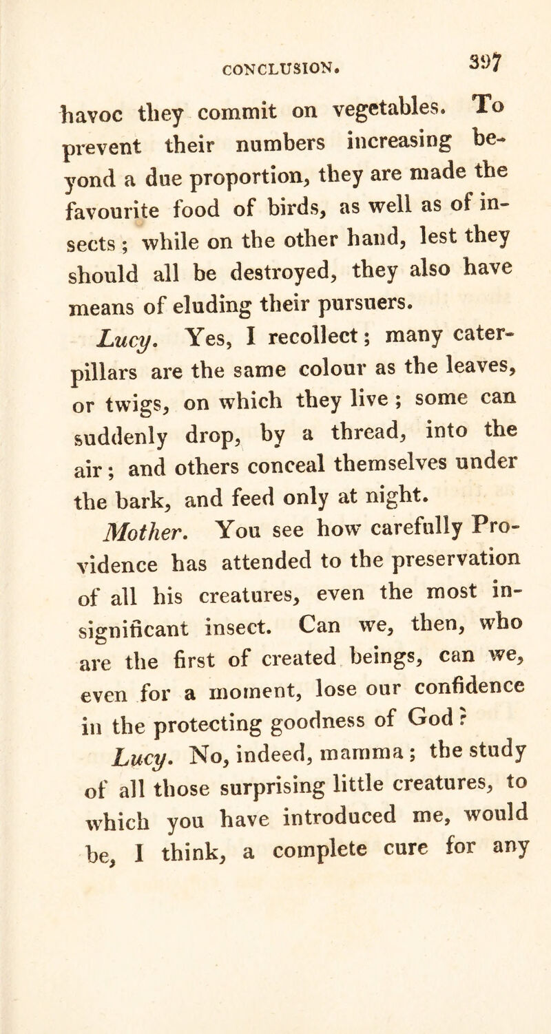 havoc they commit on vegetables. To prevent their numbers increasing be-® yond a due proportion, they are made the favourite food of birds, as well as of in- sects ; while on the other hand, lest they should all be destroyed, they also have means of eluding their pursuers. Lucy. Yes, I recollect; many cater- pillars are the same colour as the leaves, or twigs, on which they live ; some can suddenly drop, by a thread, into the air; and others conceal themselves under the bark, and feed only at night. Mother. You see how carefully Pro- vidence has attended to the preservation of all his creatures, even the most in- significant insect. Can we, then, who are the first of created beings, can we, even for a moment, lose our confidence in the protecting goodness of God r Lucy. No, indeed, mamma ; the study of all those surprising little creatures, to which you have introduced me, would be, I think, a complete cure for any