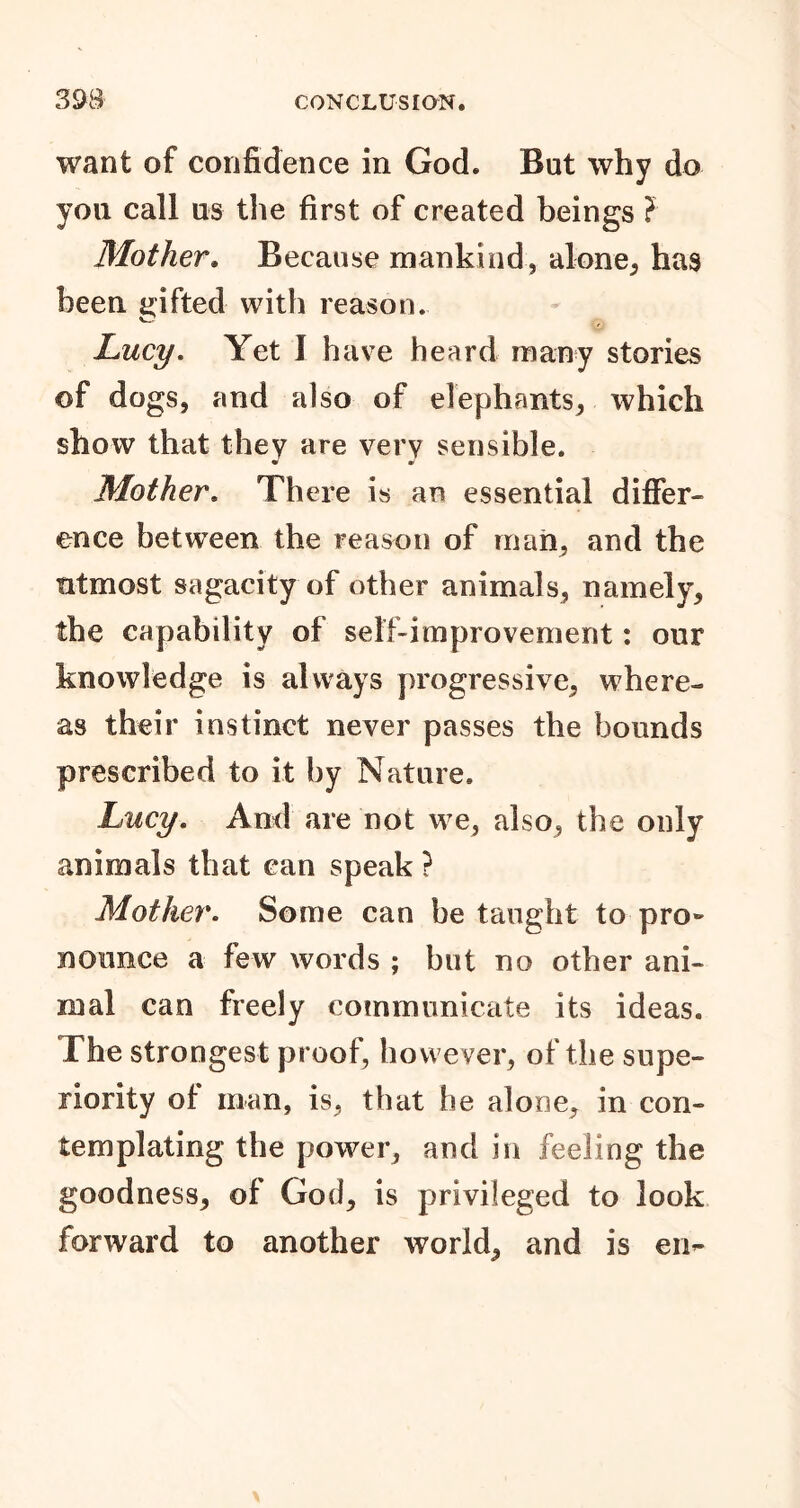 want of confidence in God. But why do you call us the first of created beings ? Mother. Because mankind, alone, has been gifted with reason. Lucy. Yet I have heard many stories of dogs, and also of elephants, which show that they are very sensible. « * Mother. There is an essential differ- ence between the reason of man, and the utmost sagacity of other animals, namely, the capability of self-improvement: our knowledge is always progressive, where- as their instinct never passes the bounds prescribed to it by Nature. Lucy. And are not we, also, the only animals that can speak ? Mother. Some can be taught to pro- nounce a few words ; but no other ani- mal can freely communicate its ideas. The strongest proof, however, of the supe- riority of man, is, that he alone, in con- templating the power, and in feeling the goodness, of God, is privileged to look forward to another world, and is en-