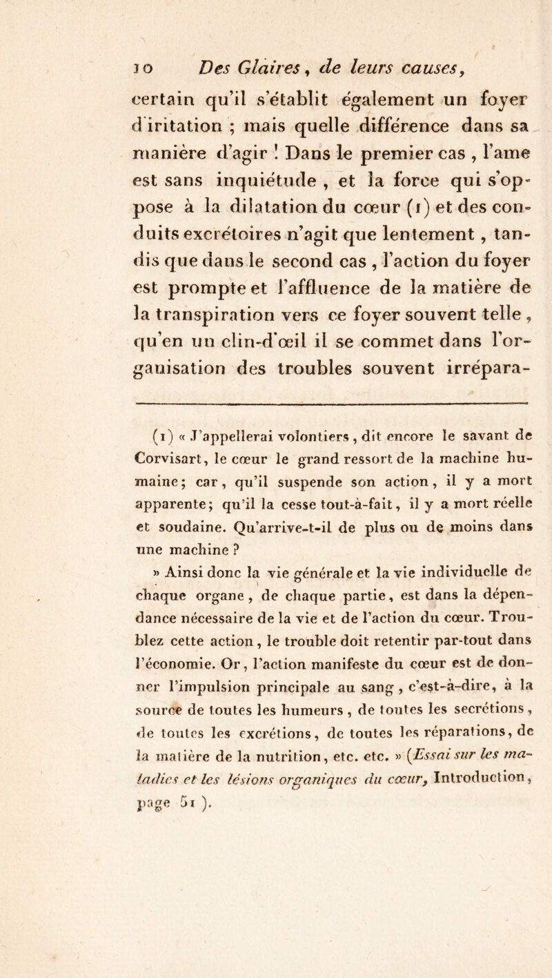 certain qu’il s’établit également un foyer d iritation ; mais quelle différence dans sa manière d’agir ! Dans le premier cas , l ame est sans inquiétude , et la force qui s’op- pose à la dilatation du cœur (i) et des con- duits excrétoires n’agit que lentement , tan- dis que dans le second cas , l’action du foyer est prompte et l’affluence de la matière de 3a transpiration vers ce foyer souvent telle , qu’en un clin-dfœil il se commet dans l’or» ganisation des troubles souvent irrépara- (i) « .T’appellerai volontiers , dit encore le savant de Corvisart, le cœur le grand ressort de la machine hu- maine; car, qu’il suspende son action, il y a mort apparente; qu’il la cesse tout-à-fait, il y a mort réelle et soudaine. Qu’arrive-t-il de plus ou de moins dans une machine ? » Ainsi donc la vie générale et la vie individuelle de chaque organe , de chaque partie, est dans la dépen- dance nécessaire de la vie et de l’action du cœur. Trou- blez cette action, le trouble doit retentir par-tout dans l’économie. Or, l’action manifeste du cœur est de don- ner l’impulsion principale au sang , c’est-à-dire, à la source de toutes les humeurs , de foutes les secrétions, de toutes les excrétions, de toutes les réparations, de ïa matière de la nutrition, etc. etc. » '{Essai sur les ma- ladies et les lésions organiques du cœur, Introduction, page 5t ).