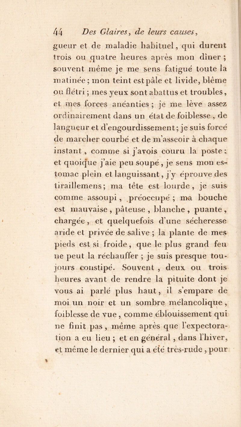 gueur et de maladie habituel, qui durent trois ou quatre heures après mon dîner ; souvent même je me sens fatigue toute la matinée ; mon teint est pâle et livide, blême ou flétri ; mes yeux sont abattus et troubles, et mes forces anéanties ; je me lève assez ordinairement dans un état de foiblesse , de- langueur et d’engourdissement; je suis forcé de marcher courbé et de m’asseoir à chaque instant , comme si j’avois couru la poste ; et quoique j’aie peu soupe , je sens mon es- tomac plein et languissant, j’y éprouve des tirailîemens; ma tète est lourde, je suis comme assoupi , préoccupé ; ma bouche est mauvaise , pâteuse , blanche , puante , chargée 7 et quelquefois d’une sécheresse aride et privée de salive ; la plante de mes pieds est si froide, que le plus grand feu ne peut la réchauffer ; je suis presque tou- jours constipé. Souvent , deux ou trois heures avant de rendre la pituite dont je vous ai parlé plus haut, il s’empare de moi un noir et un sombre mélancolique , foiblesse de vue , comme éblouissement qui ne finit pas , même après que l’expectora- tion a eu lieu ; et en général , dans l’hiver, et même le dernier qui a été très-rude , pour