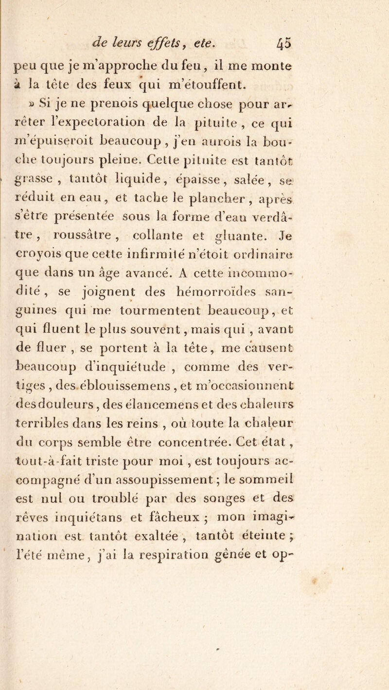 peu que je m’approche du feu, il me monte k la tète des feux qui m’étouffent. » Si je ne prenois quelque chose pour ai> réter l’expectoration de la pituite, ce qui m’épuiseroit beaucoup, j’en aurois la bou- che toujours pleine. Cette pituite est tantôt grasse, tantôt liquide, épaisse, salée, se réduit en eau, et tache le plancher, après s être présentée sous la forme d’eau verdâ- tre , roussâtre , collante et gluante. Je croyois que cette infirmité n’étoit ordinaire que dans un âge avancé. A cette incommo- dité , se joignent des hémorroïdes san- guines qui me tourmentent beaucoup, et qui huent le plus souvent, mais qui , avant de fl uer , se portent à la tète, me causent beaucoup d’inquiétude , comme des ver- tiges , des éblouissemens , et m’occasionnent des douleurs, des élancemens et des chaleurs terribles dans les reins , où toute la chaleur du corps semble être concentrée. Cet état, tout-à-fait triste pour moi , est toujours ac- compagné d’un assoupissement ; le sommeil est nul ou troublé par des songes et des rêves inquiéta ns et fâcheux ; mon imagi- nation est tantôt exaltée , tantôt éteinte ; l’été même, j’ai la respiration gênée et op-