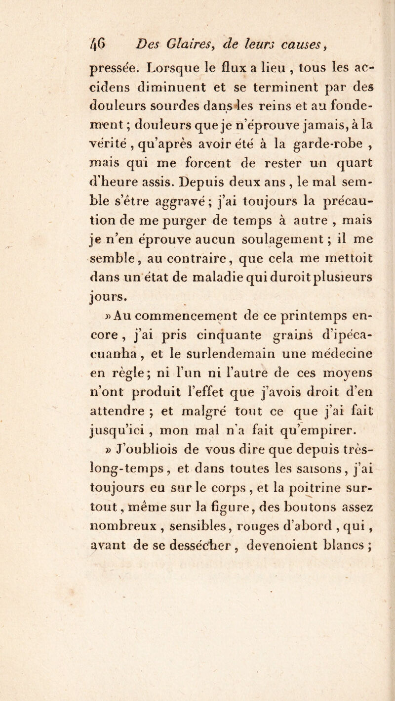 pressée. Lorsque le flux a lieu , tous les ac- cidens diminuent et se terminent par des douleurs sourdes dans les reins et au fonde- t ment ; douleurs que je n’éprouve jamais, à la vérité , qu’après avoir été à la garde-robe , mais qui me forcent de rester un quart d’heure assis. Depuis deux ans , le mal sem- ble s’être aggravé ; j’ai toujours la précau- tion de me purger de temps à autre , mais je n’en éprouve aucun soulagement ; il me semble, au contraire, que cela me mettoit dans un état de maladie qui duroit plusieurs jours. » Au commencement de ce printemps en- core , j’ai pris cinquante grains d’ipéca- cuanha , et le surlendemain une médecine en règle; ni l’un ni l’autre de ces moyens n’ont produit l’effet que j’avois droit d’en attendre ; et malgré tout ce que j’ai fait jusqu’ici , mon mai n’a fait qu’empirer. » J’oubliois de vous dire que depuis très- long-temps, et dans toutes les saisons, j’ai toujours eu sur le corps , et la poitrine sur- tout, même sur la figure, des boutons assez nombreux , sensibles, rouges d’abord , qui , avant de se dessécher , devenoient blancs ;