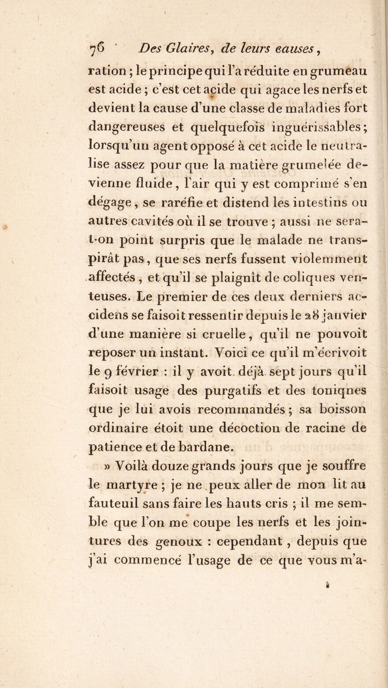 76 Des Glaires, de leurs eauses, ration ; le principe qui l’a réduite en grumeau est acide ; c’est cet acide qui agace les nerfs et devient la cause d’une classe de maladies fort dangereuses et quelquefois inguérissables; lorsqu’un agent opposé à cet acide le neutra- lise assez pour que la matière grumelée de- vienne fluide, Tair qui y est comprimé s’en dégage , se raréfie et distend les intestins ou autres cavités où il se trouve ; aussi ne sera- t*on point surpris que le malade ne trans- pirât pas, que ses nerfs fussent violemment affectés , et qu’il se plaignît de coliques ven- teuses. Le premier de ces deux derniers ac- cidens se faisoit ressentir depuis le janvier d’une manière si cruelle, qu’il ne pouvoit reposer un instant. Voici ce qu’il m’éerivoit le 9 février ; il y avoit déjà sept jours qu’il faisoit usage des purgatifs et des toniqnes que je lui avois recommandés ; sa boisson ordinaire étoit une décoction de racine de patience et de bardane. » Voilà douze grands jours que je souffre le martyre ; je ne peux aller de mon lit au fauteuil sans faire les hauts cris ; il me sem- ble que l’on me coupe les nerfs et les join- tures des genoux : cependant , depuis que j’ai commencé l’usage de ce que vous m’a-