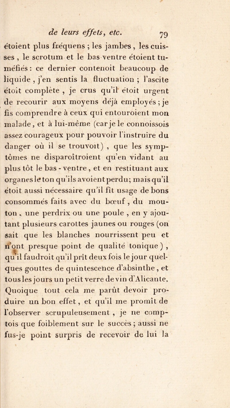 I de leurs effets, etc. ne) étoient plus fcéquens ; les jambes , les cuis» ses , le scrotum et le bas ventre étoient tu- méfiés : ce dernier contenoit beaucoup de liquide , j’en sentis la fluctuation ; l’ascite étoit complète , je crus qu’il étoit urgent de recourir aux moyens déjà employés; je fis comprendre à ceux qui entouroient mon malade, et à lui-même (car je le connoissois assez courageux pour pouvoir l’instruire du danger où il se trouvoit) , que les symp- tômes ne disparoîtroient qu’en vidant au plus tôt le bas - ventre , et en restituant aux organes le ton qu’ils avoient perdu; mais qu’il étoit aussi nécessaire qu’il fît usage de bons consommés faits avec du bœuf , du mou- ton , une perdrix ou une poule , en y ajou- tant plusieurs carottes jaunes ou rouges (on sait que les blanches nourrissent peu et n’ont presque point de qualité tonique) , qu’il faudroit qu’il prît deux fois le jour quel- ques gouttes de quintescence d’absinthe, et tous les jours un petit verre devin d’Alicante. Quoique tout cela me parût devoir pro- duire un bon effet, et qu’il me promît de l’observer scrupuleusement , je ne camp- tois que foiblement sur le succès ; aussi ne fus-je point surpris de recevoir de lui la