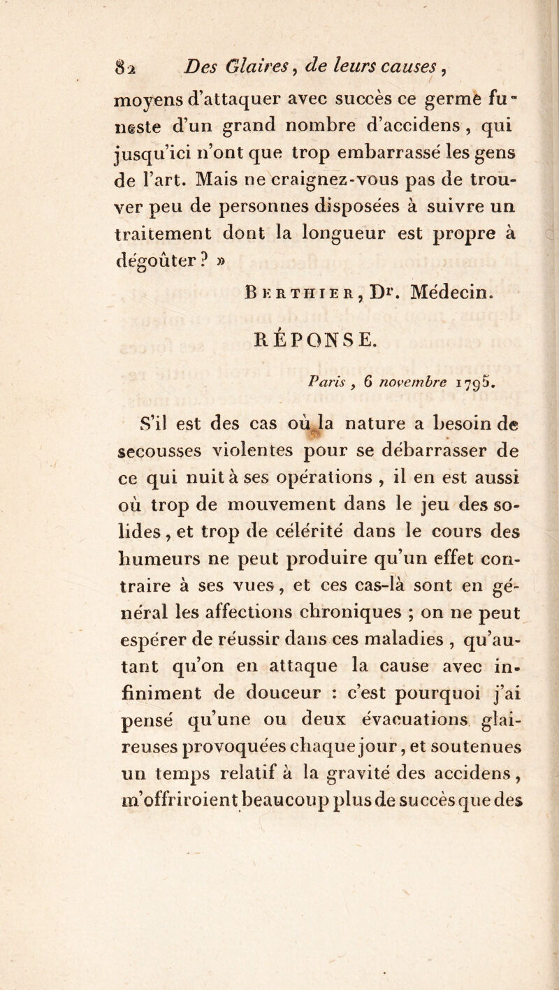 / moyens d’attaquer avec succès ce germe fu- neste d’un grand nombre d’accidens , qui jusqu’ici n’ont que trop embarrassé les gens de l’art. Mais ne craignez-vous pas de trou- ver peu de personnes disposées à suivre un traitement dont la longueur est propre à dégoûter? » BkrthieRjD1'. Médecin. RÉPONSE. Paris y 6 novembre 1795. S’il est des cas où la nature a besoin de secousses violentes pour se débarrasser de ce qui nuit à ses opérations , il en est aussi où trop de mouvement dans le jeu des so- lides 7 et trop de célérité dans le cours des humeurs ne peut produire qu’un effet con- traire à ses vues, et ces cas-là sont en gé- néral les affections chroniques ; on ne peut espérer de réussir dans ces maladies , qu’au- tant qu’on en attaque la cause avec in- finiment de douceur : c’est pourquoi j’ai pensé qu’une ou deux évacuations glai- reuses provoquées chaque jour, et soutenues un temps relatif à la gravité des accidens, m’offriroient beaucoup plus de succès que des