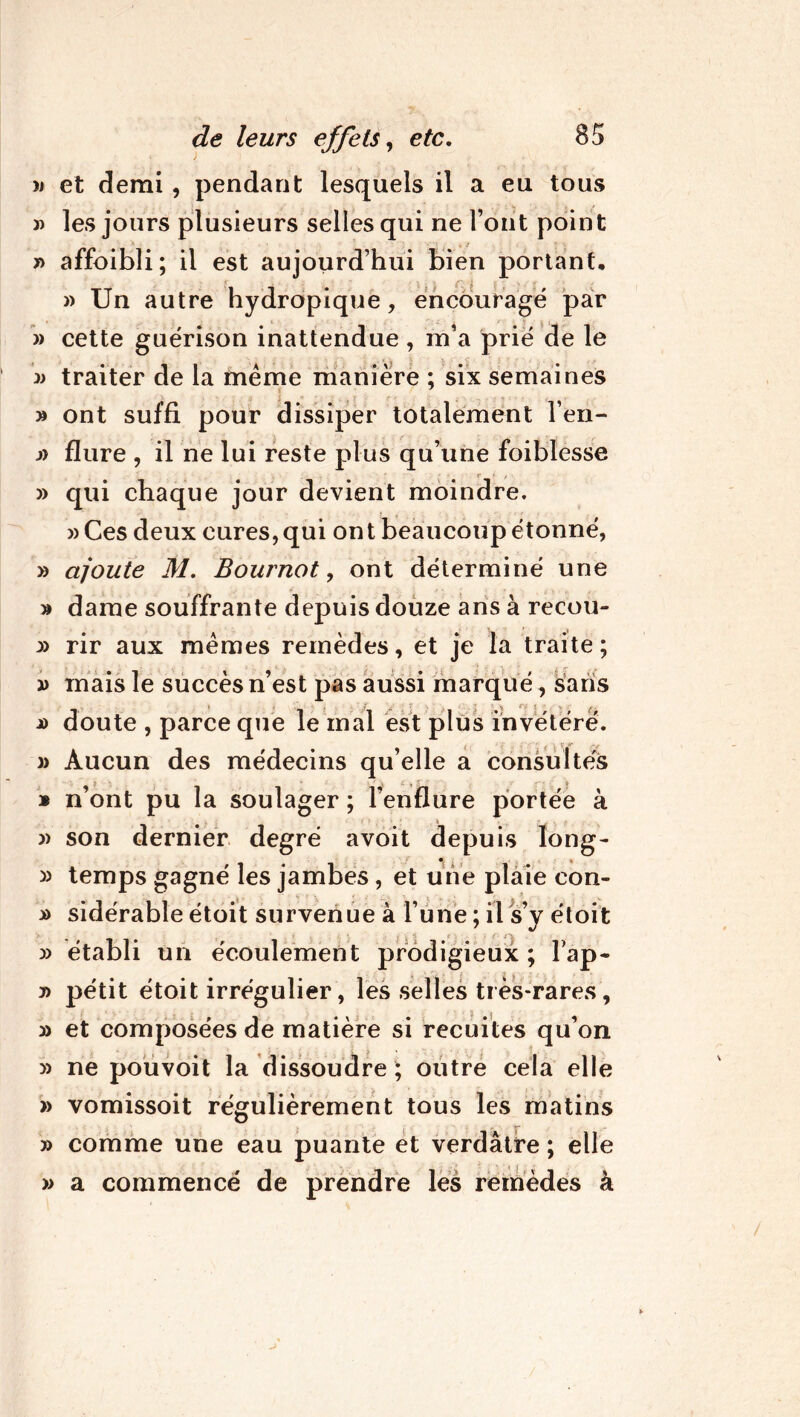 » et demi , pendant lesquels il a eu tous » les jours plusieurs selles qui ne Font point y> affoibli; il est aujourd’hui bien portant, » Un autre hydropique, encouragé par » cette guérison inattendue, m’a prié de le » traiter de la même manière ; six semaines » ont suffi pour dissiper totalement Fen- j) flure , il ne lui reste plus qu’une foibîesse » qui chaque jour devient moindre. > * »Ces deux cures,qui ont beaucoup étonné, » ajoute M. Bournot, ont déterminé une » dame souffrante depuis douze ans à recou- y> rir aux mêmes remèdes, et je la traite ; i> mais le succès n’est pas aussi marqué, saris j) doute , parce que le mal est plus invétéré. )> Aucun des médecins qu’elle a consultés * n’ont pu la soulager ; l’enflure portée à » son dernier degré avoit depuis long- » temps gagné les jambes, et une plaie con- » sidérable étoit survenue à l’une ; il s’y étoit » établi un écoulement prodigieux ; lap- pétit étoit irrégulier, les selles très-rares, » et composées de matière si recuites qu’on y) ne pouvoit la dissoudre ; outre cela elle » vomissoit régulièrement tous les matins » comme une eau puante et verdâtre ; elle » a commencé de prendre les remèdes à