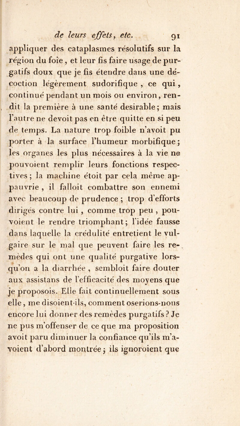 V de leurs effets, etc. 91 appliquer des cataplasmes résolutifs sur la région du foie , et leur fis faire usage de pur- gatifs doux que je fis étendre dans une dé- coction légèrement sudorifique , ce qui ? continué pendant un mois ou environ, ren- dit la première à une santé désirable; mais l’autre ne devoit pas en être quitte en si peu de temps. La nature trop foible n’avoit pu porter à la surface l’humeur morbifique ; les organes les plus nécessaires à la vie ne pouvoient remplir leurs fonctions respec- tives ; la machine étoit par cela même ap- pauvrie , il falloit combattre son ennemi avec beaucoup de prudence ; trop d’efforts dirigés contre lui , comme trop peu , pou- voient le rendre triomphant ; l’idée fausse dans laquelle la crédulité entretient le vul- gaire sur le mal que peuvent faire les re- mèdes qui ont une qualité purgative lors- qu’on a la diarrhée , sembloit faire douter aux assistans de l’efficacité des moyens que je proposois. Elle fait continuellement sous elle, me disoienpils, comment oserions-nous encore lui donner des remèdes purgatifs ? Je ne pus m’offenser de ce que ma proposition avoit paru diminuer la confiance qu’ils m’a- voient d’abord montrée; ils ignoroient que