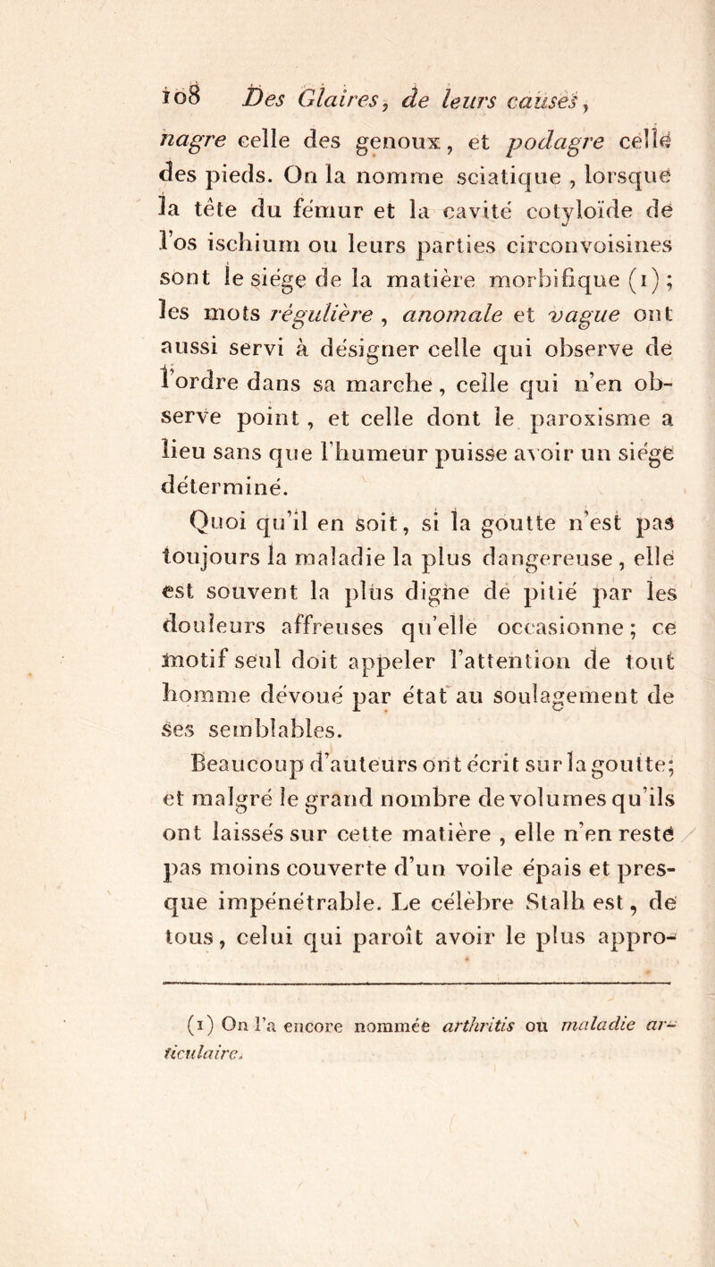 hagre celle des genoux, et podagre celle des pieds. On la nomme seiaticpie , lorsque la tète du fémur et la cavité cotyloïde dé l’os ischium ou leurs parties circonvoisines sont le siège de la matière morbifique (i) ; les mots régulière , anomale et vague ont aussi servi à désigner celle qui observe de tordre dans sa marche, celle qui n’en ob- serve point, et celle dont le paroxisme a lieu sans que l’humeur puisse avoir un siège déterminé. Quoi qu’il en soit, si la goutte n’est pas toujours la maladie la plus dangereuse , elle est souvent la plus digne de pitié par les douleurs affreuses qu’elle occasionne; ce motif seul doit appeler l’attention de tout homme dévoué par état au soulagement de ses semblables. Beaucoup d’auteurs ont écrit sur la goutte; et malgré le grand nombre de volumes qu’ils ont laissés sur cette matière , elle n’en resté pas moins couverte d’un voile épais et pres- que impénétrable. Le célèbre Stalh est, de tous, celui qui paroît avoir le plus appro- (i) On l’a encore nommée arthrites on malache ar- ticulaire