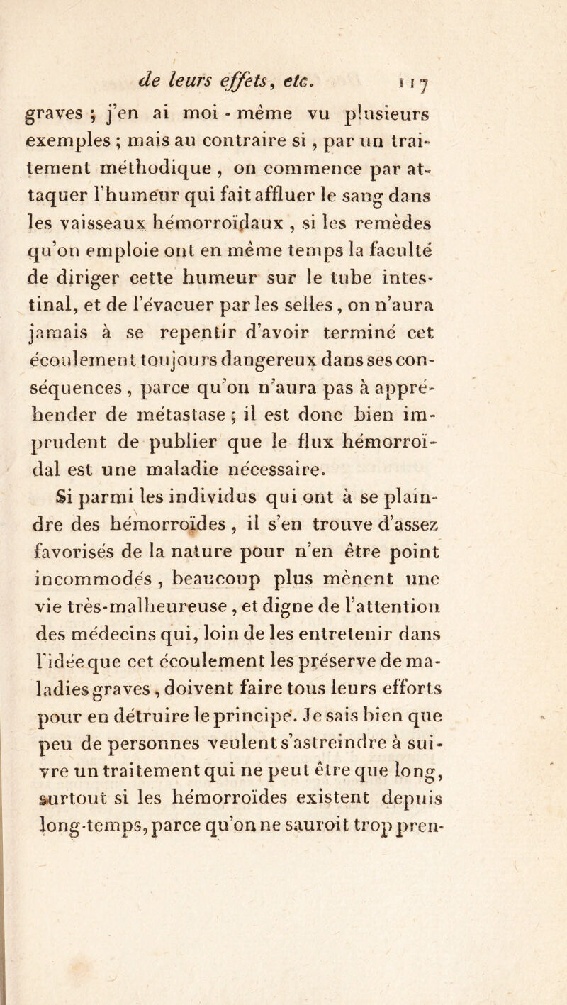 graves ; j’en ai moi - même vu plusieurs exemples ; mais au contraire si, par un trai- tement méthodique , on commence par at« taquer l’humeur qui fait affluer le sang dans les vaisseaux hémorroïdaux , si les remèdes qu’on emploie ont en même temps la faculté de diriger cette humeur sur le tube intes- tinal, et de l’évacuer par les selles, on n’aura jamais à se repentir d’avoir terminé cet écoulement toujours dangereux dans ses con- séquences , parce qu’on n’aura pas à appré- hender de métastase ; il est donc bien im- prudent de publier que le flux hémorroï- dal est une maladie nécessaire. Si parmi les individus qui ont à se plain- dre des hémorroïdes , il s’en trouve d’assez favorisés de la nature pour n’en être point incommodés , beaucoup plus mènent une vie très-malheureuse , et digne de l’attention des médecins qui, loin de les entretenir dans l’idée que cet écoulement les préserve de ma- ladies graves , doivent faire tous leurs efforts pour en détruire le principe. Je sais bien que peu de personnes veulent s’astreindre à sui- vre un traitement qui ne peut être que long, surtout si les hémorroïdes existent depuis long-temps, parce qu’on ne sauroit troppren-