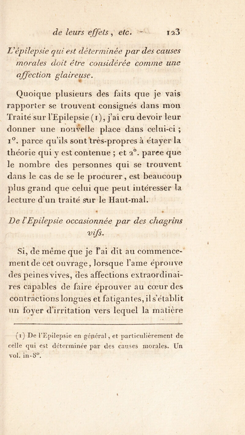 TJ épilepsie qui est déterminée par des causes morales doit être considérée comme une affection glaireuse. Quoique plusieurs des faits que je vais rapporter se trouvent consignés dans mon Traité sur l'Epilepsie (i), j’ai cru devoir leur donner une nouvelle place dans celui-ci ; i°. parce qu’ils sont très-propres à étayer la théorie qui y est contenue ; et o.°. parce que le nombre des personnes qui se trouvent dans le cas de se le procurer, est beaucoup plus grand que celui que peut intéresser la lecture d’un traité sur le Haut-mal. De ïEpilepsie occasionnée par des chagrins vifs. Si, de meme que je Fai dit au commence» ment de cet ouvrage, lorsque l’ame éprouve des peines vives, des affections extraordinai- res capables de faire éprouver au cœur des contractions longues et fatigantes, il s’établit un foyer d’irritation vers lequel la matière (i) De l’Epilepsie en général, et particulièrement de celle qui est déterminée par des causes morales. Un vol. in*8°.