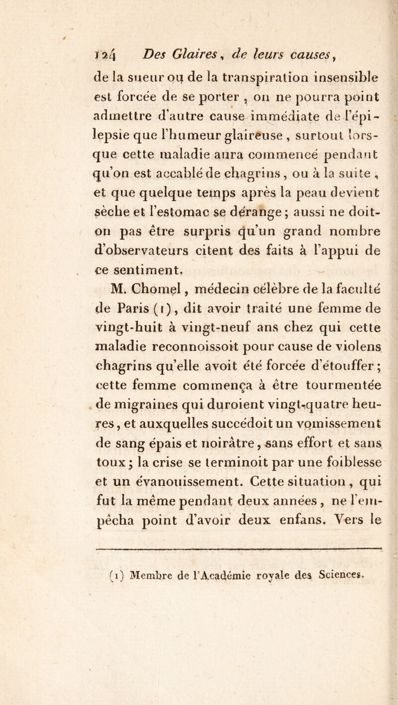 de la sueur oij de la transpiration insensible est forcée de se porter , on ne pourra point admettre d’autre cause immédiate de l’épi- lepsie que l’humeur glaireuse , surtout lors- que cette maladie aura commencé pendant qu’on est accablé de chagrins , ou à la suite , et que quelque temps après la peau devient sèche et l’estomac se dérange ; aussi ne doit- on pas être surpris qu’un grand nombre d’observateurs citent des faits à l’appui de ce sentiment. M. Chôme!, médecin célèbre de la faculté de Paris (i), dit avoir traité une femme de vingt-huit à vingt-neuf ans chez qui cette maladie reconnoissoit pour cause de violens chagrins qu’elle avoit été forcée d’étouffer; cette femme commença à être tourmentée de migraines qui duroient vingt^quatre heu- res , et auxquelles succédoit un vomissement de sang épais et noirâtre, sans effort et sans toux; la crise se terminoit par une foiblesse et un évanouissement. Cette situation , qui fut la même pendant deux années , ne l’em- pêcha point d’avoir deux enfans. Vers le (0 Membre de l’Académie royale des Sciences.