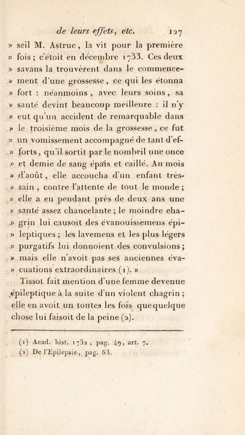 5* seil M. Astruc, la vit pour la première » fois; c'étoit en décembre 1733. Ces deux » sa vans la trouvèrent dans le commence- » ment d’une grossesse, ce qui les étonna » fort : néanmoins , avec leurs soins , sa a santé devint beaucoup meilleure : il n’y » eut qu’un accident de remarquable dans » le troisième mois de la grossesse, ce fut » un vomissement accompagné de tant d’ef- » forts, qu’il sortit par le nombril une once et demie de sang épais et caillé. Au mois » d’août, elle accoucha d’un enfant très- » sain , contre l’attente de tout le monde ; » elle a eu pendant près de deux ans une » santé assez chancelante; le moindre cha- » grin lui causoit des évanouissemens épi- )> leptiques ; les lavemens et les plus légers 3) purgatifs lui donnoient des convulsions; » mais elle n’avoit pas ses anciennes éva- » cuations extraordinaires (il. » Tissot fait mention d’une femme devenue épileptique à la suite d’un violent chagrin ; elle en avoit un toutes les fois que quelque chose lui faisoit de la peine (2). (1) Acad. hist. 1782, pag. 49, art. 7. (2) De l’Epilepsie, pag. 63. !