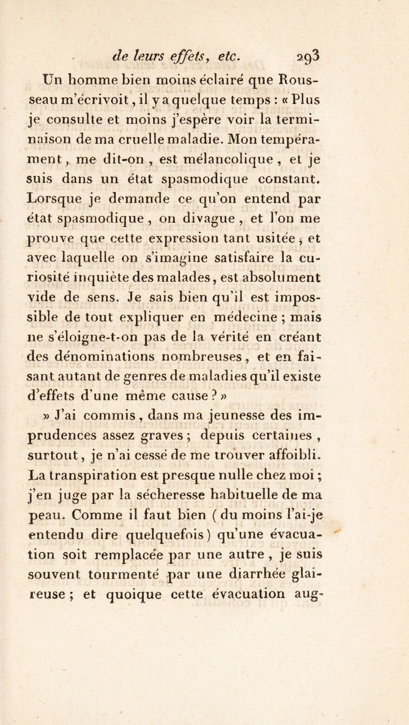 Un homme bien moins éclairé que Rous- > ■ seau m’écrivoit, il y a quelque temps : « Plus je consulte et moins j’espère voir la termi- naison de ma cruelle maladie. Mon tempéra» ment, me dit-on , est mélancolique , et je suis dans un état spasmodique constant. Lorsque je demande ce qu’on entend par état spasmodique , on divague , et l’on me prouve que cette expression tant usitée * et avec laquelle on s’imagine satisfaire la cu- riosité inquiète des malades, est absolument vide de sens. Je sais bien qu’il est impos- sible de tout expliquer en médecine ; mais 11e s’éloigne-t-on pas de la vérité en créant des dénominations nombreuses, et en fai- sant autant de genres de maladies qu’il existe d’effets d’une meme cause?)) » J’ai commis, dans ma jeunesse des im- prudences assez graves ; depuis certaines , surtout, je n’ai cessé de me trouver affoibli. La transpiration est presque nulle chez moi ; j’en juge par la sécheresse habituelle de ma peau. Comme il faut bien ( du moins l’ai-je entendu dire quelquefois) qu’une évacua- tion soit remplacée par une autre , je suis souvent tourmenté par une diarrhée glai- reuse ; et quoique cette évacuation aug-