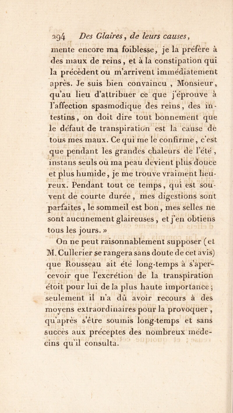 mente encore ma foiblesse, je la préfère à des maux de reins, et à la constipation qui la précèdent ou m’arrivent immédiatement après. Je suis bien convaincu , Monsieur, qu’au lieu d’attribuer ce que j’éprouve à l’affection spasmodique des reins, des in- testins, on doit dire tout bonnement que le défaut de transpiration est la cause de tous mes maux. Ce qui me le confirme, c’est que pendant les grandes chaleurs de l’été , instans seuls où ma peau devient plus douce et plus humide, je me trouve vraiment heu- reux. Pendant tout ce temps, qui est sou- vent de courte durée , mes digestions sont parfaites, le sommeil est bon, mes selles ne sont aucunement glaireuses, et j’en obtiens tous les jours. » On ne peut raisonnablement supposer (et M. Culîerier se rangera sans doute de cet avis) que Rousseau ait été long-temps à s’aper- cevoir que l’excrétion de la transpiration étoit pour lui de la plus haute importance ; seulement il n’a dû avoir recours à des moyens extraordinaires pour la provoquer , qu’après s’être soumis long temps et sans succès aux préceptes des nombreux méde- cins qu’il consulta.