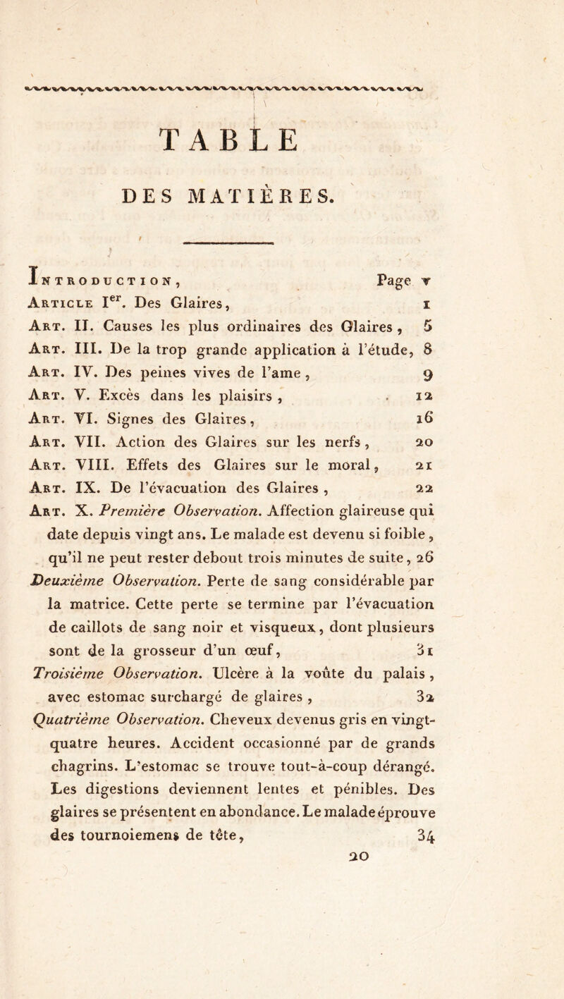 TABLE DES MATIÈRES. Introduction, Page v Article Ier. Des Glaires, i Art. II. Causes les plus ordinaires des Glaires , 5 Art. III. De la trop grande application à l’étude, 8 Art. IY. Des peines vives de l’ame , 9 Art. Y. Excès dans les plaisirs , ,12 Art. YI. Signes des Glaires, 18 Art. VII. Action des Glaires sur les nerfs , 20 Art. VIII. Effets des Glaires sur le moral, 21 Art. IX. De Tévacuation des Glaires , 22 Art. X. Première Observation, Affection glaireuse qui date depuis vingt ans. Le malade est devenu si foible , qu’il ne peut rester debout trois minutes de suite, 26 Deuxième Observation. Perte de sang considérable par la matrice. Cette perte se termine par Tévacuation de caillots de sang noir et visqueux, dont plusieurs sont de la grosseur d’un œuf, 3i Troisième Observation. Ulcère à la voûte du palais , avec estomac surchargé de glaires , 3a Quatrième Observation. Cheveux devenus gris en vingt- quatre heures. Accident occasionné par de grands chagrins. L?estomac se trouve tout-à-coup dérangé. Les digestions deviennent lentes et pénibles. Des glaires se présentent en abondance. Le malade éprouve des tournoiemens de tête, 34 20