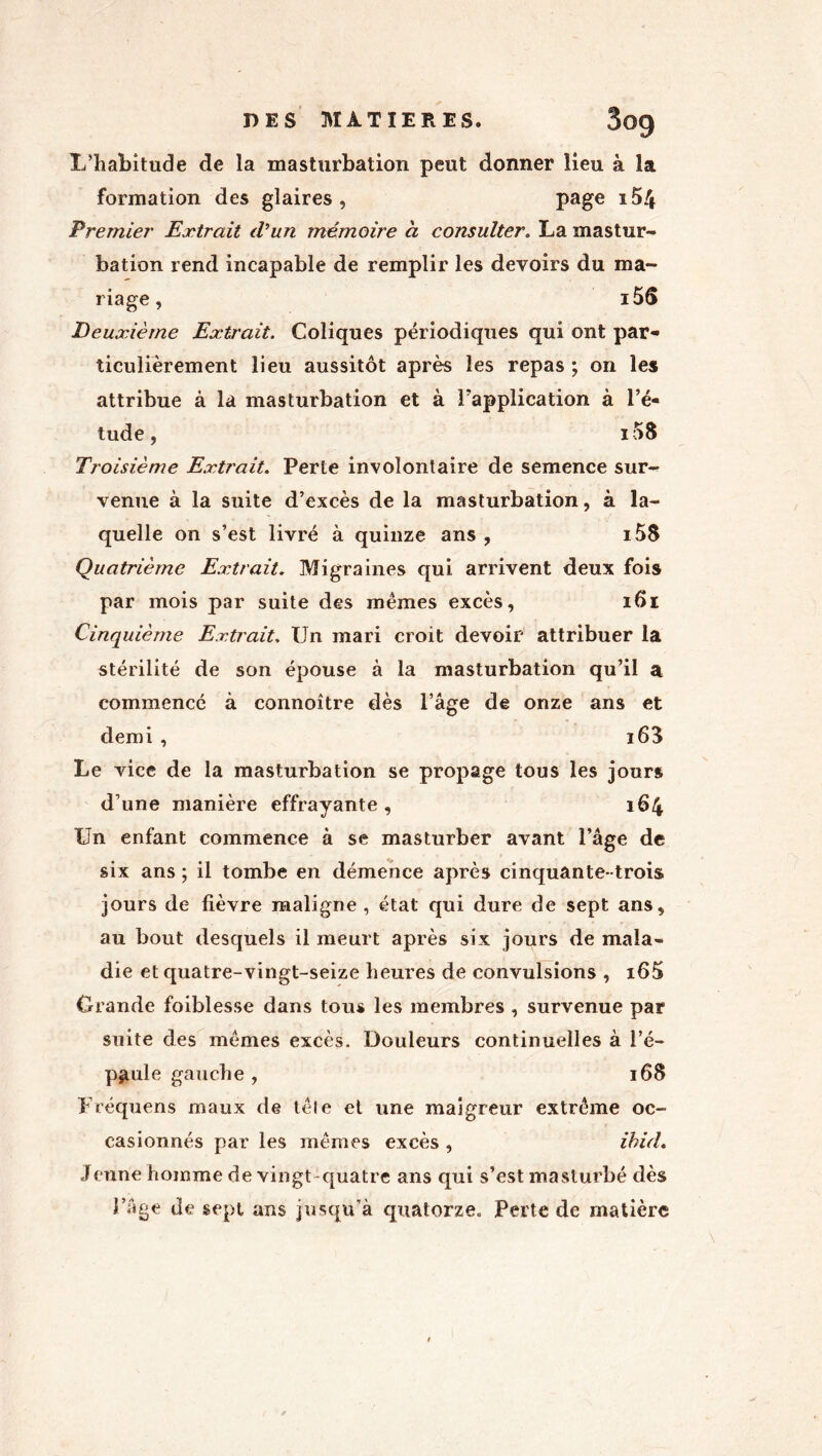 L’habitude de la masturbation peut donner lieu à la formation des glaires, page i5/j Premier Extrait d’un mémoire a consulter. La mastur- bation rend incapable de remplir les devoirs du ma- riage , i56 Deuxième Extrait. Coliques périodiques qui ont par- ticulièrement lieu aussitôt après les repas ; on les attribue à la masturbation et à Inapplication à l’é- tude, i58 Troisième Extrait. Perte involontaire de semence sur- venue à la suite d’excès de la masturbation, à la- quelle on s’est livré à quinze ans , i5S Quatrième Extrait. Migraines qui arrivent deux fois par mois par suite des mêmes excès, 161 Cinquième Extrait. Un mari croit devoir attribuer la stérilité de son épouse à la masturbation qu’il a commencé à connoître dès l’âge de onze ans et demi, î63 Le vice de la masturbation se propage tous les jours d’une manière effrayante , 164 Un enfant commence à se masturber avant l’âge de six ans ; il tombe en démence après cinquante- trois jours de fièvre maligne , état qui dure de sept ans, au bout desquels il meurt après six jours de mala- die et quatre-vingt-seize heures de convulsions , i65 Grande foiblesse dans tous les membres , survenue par suite des mêmes excès. Douleurs continuelles à l’é- paule gauche , 168 Fréquens maux de têle et une maigreur extrême oc- casionnés par les mêmes excès , ihicl. Jeune homme de vingt-quatre ans qui s’est masturbé dès l’âge de sept ans jusqu’à quatorze. Perte de matière