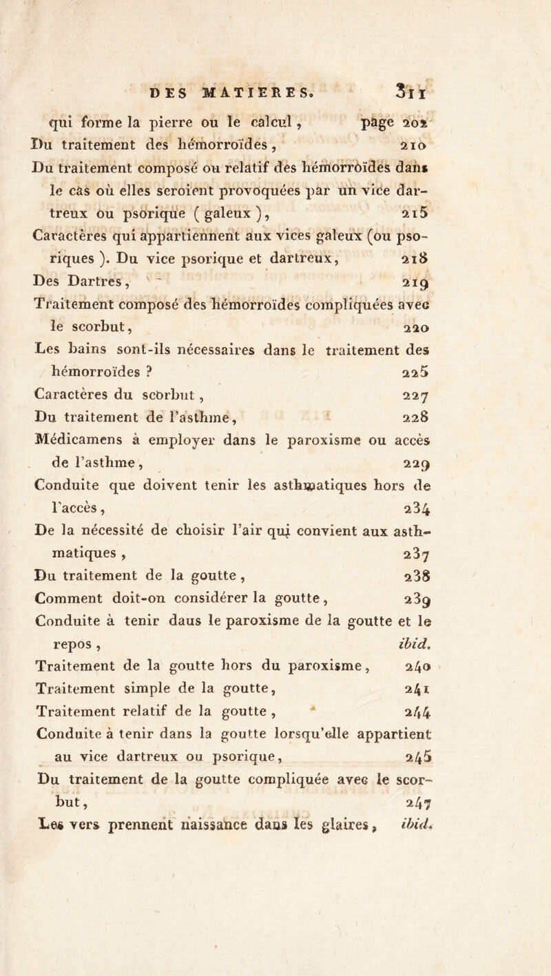 qui forme la pierre ou le calcul, page 2oï' ï)u traitement des hémorroïdes, 210 Du traitement composé ou relatif des hémorroïdes dan* le cas où elles seroient provoquées par un vice dar- treux ou psorique (galeux), 2i5 Caractères qui appartiennent aux vices galeux (ou pso- riques ). Du vice psorique et dartreux, 218 Des Dartres, 2x9 Traitement composé des hémorroïdes compliquées avec le scorbut, 220 Les bains sont-ils nécessaires dans le traitement des hémorroïdes ? 22 5 Caractères du scorbut , 227 Du traitement de l’asthme, 228 Médicamens à employer dans le paroxisme ou accès de l’asthme, 229 Conduite que doivent tenir les asthmatiques hors de l’accès, 284 De la nécessité de choisir l’air qui convient aux asth- matiques , 237 Du traitement de la goutte, 238 Comment doit-on considérer la goutte, 239 Conduite à tenir daus le paroxisme de la goutte et le repos, ibid. Traitement de la goutte hors du paroxisme, 240 Traitement simple de la goutte, 241 Traitement relatif de la goutte , 244 Conduite à tenir dans la goutte lorsqu’elle appartient au vice dartreux ou psorique, 245 Du traitement de la goutte compliquée avec le scor- but, 247 Lee vers prennent naissance dans les glaires, ibid♦