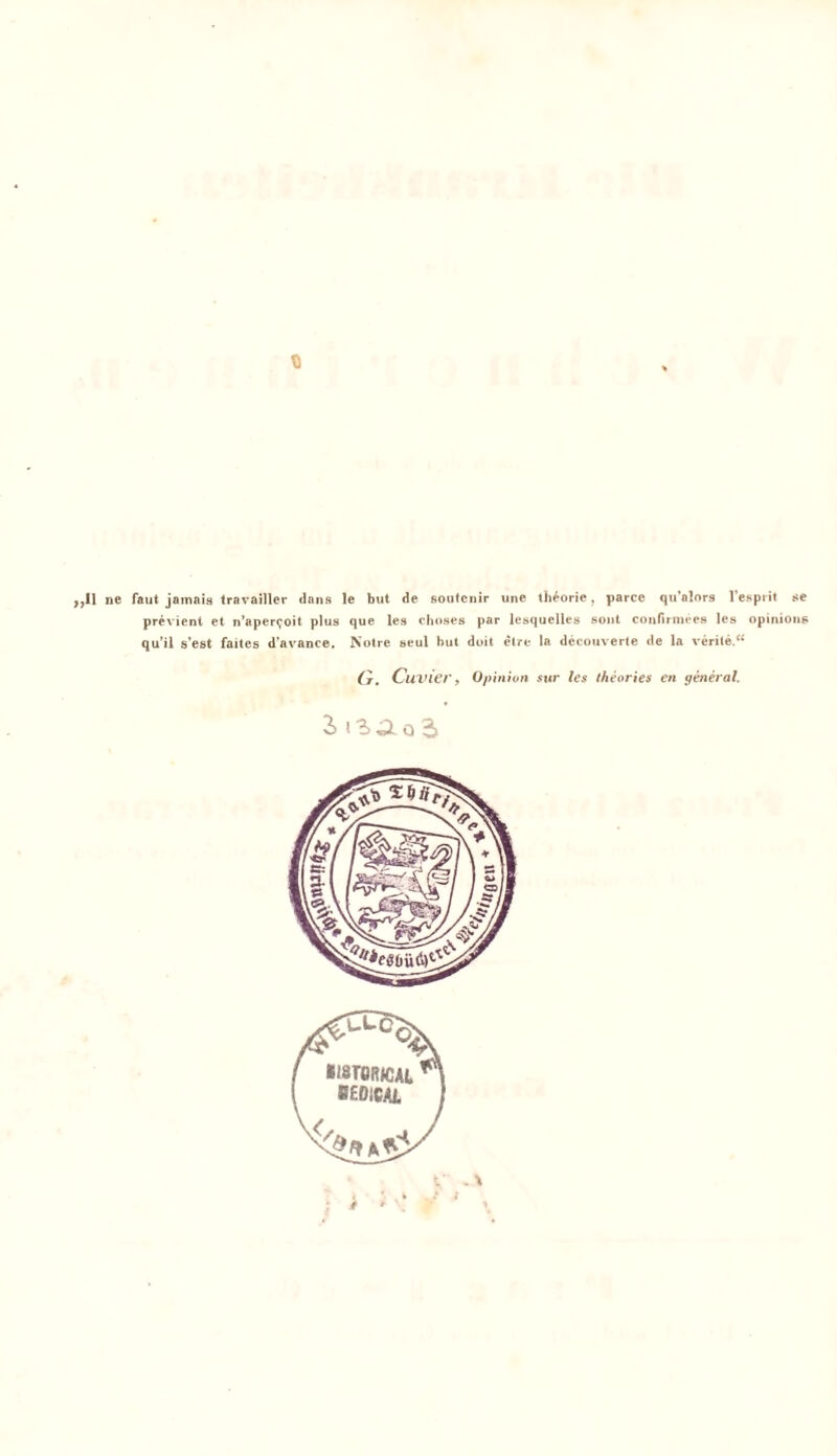 fl ,,I1 ne faut jamais travailler Jans le but de soutcnir une theorie, parcc qu’alors l’espiit $e previent et n’aper^oit plus que les choses par lesquelles sont confirniees les opinions qu’il s’est faites d’avance. Notre seul but doit etre la decouverte de la verile.“ (t. Cuvier, Qpinion sur les theories en yeneral. 2> riao2> . \