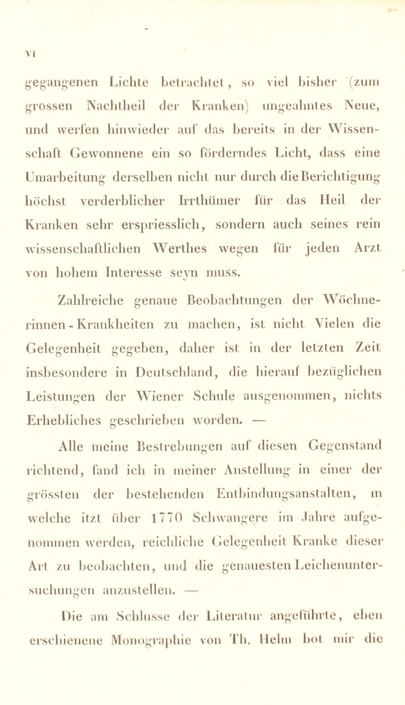 gegangenen Liclile betrachte! , so viel bisher (zum grossen Nachtheil der Kranken) ungeahntes Neue, lind weilen hinwieder auf das bereits in der Wissen- schaft Gewonnene ein so förderndes Licht, dass eine Umarbeitung derselben nicht nur durch die Berichtigung höchst verderblicher Irrthümer für das Heil der Kranken sehr erspriesslich, sondern auch seines rein wissenschaftlichen Werthes wegen für jeden Arzt von hohem Interesse seyn muss. Zahlreiche genaue Beobachtungen der Wöchne- rinnen - Krankheiten zu machen, ist nicht \ ielen die Gelegenheit gegeben, daher ist in der letzten Zeit insbesondere in Deutschland, die hierauf bezüglichen Leistungen der Wiener Schule ausgenommen, nichts Erhebliches geschrieben worden. — Alle meine Bestrebungen auf diesen Gegenstand richtend, fand ich in meiner Anstellung in einer der grössten der bestehenden Entbindungsanstalten, in welche itzt über 1770 Schwangere im Jahre aufge- nonnnen werden, reichliche Gelegenheit Kranke dieser Art zu beobachten, und die genauesten Leichenunter- suchungen anzustellen. — Die am Schlüsse der Literatur angeführte, eben erschienene Monographie von Th. Hehn bot mir die