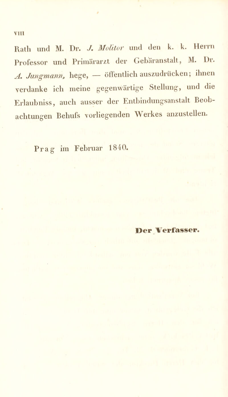 Rath und M. Dr. ./. Molitor und den k. k. Herrn Professor und Primärarzt der Gebäranstalt, M. l)r. A. Jungmann, hege, — öffentlich auszudrücken; ihnen verdanke ich meine gegenwärtige Stellung, und die Erlaubniss, auch ausser der Entbindungsanstalt Beob- achtungen Behufs vorliegenden Werkes anzustellen. Prag im Februar 1840.