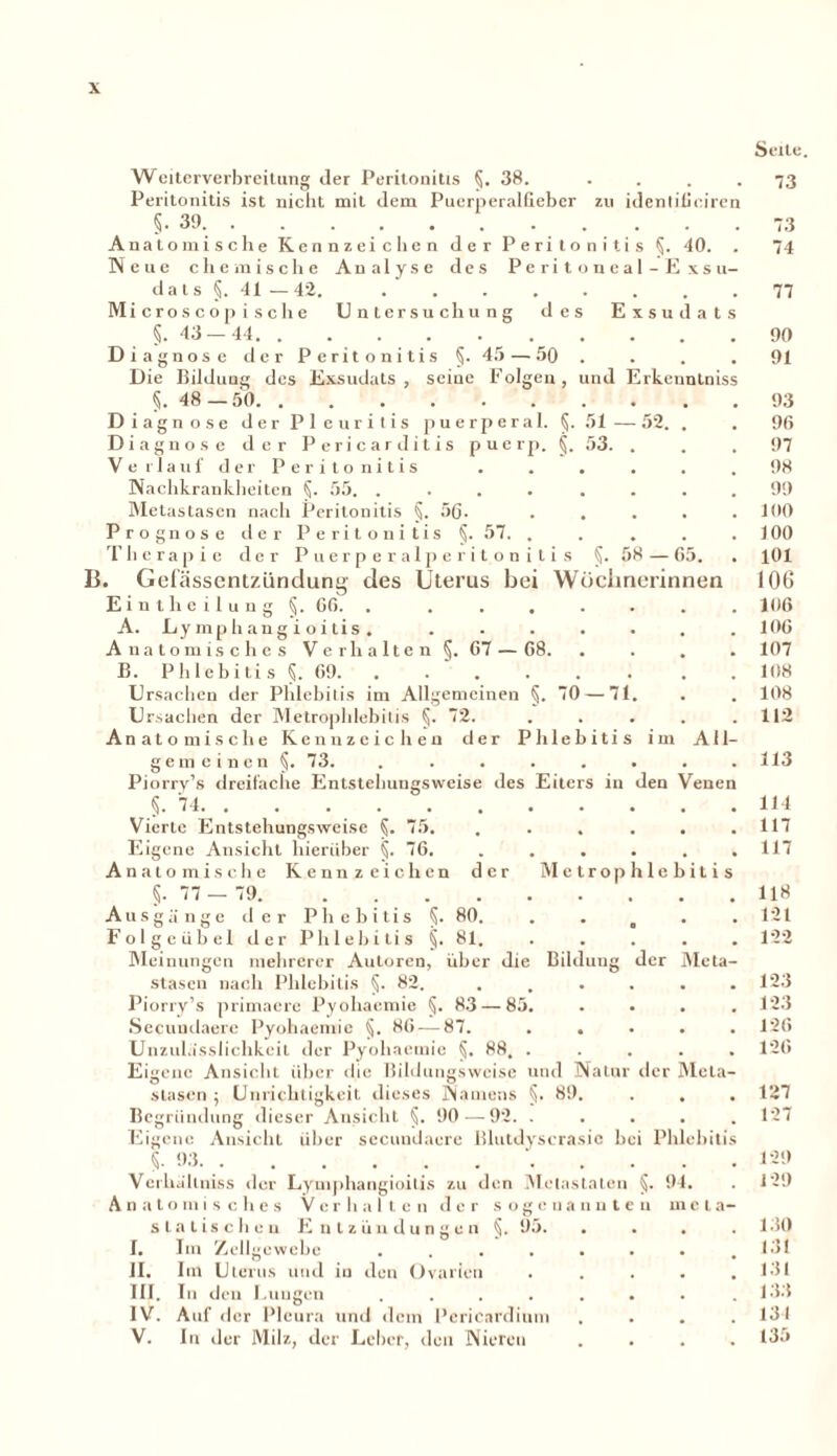 Weiterverbreitung der Peritonitis §. 38. . Peritonitis ist nicht mit dem Puerperalfieber zu identificiren §.39. Anatomische Kennzeichen der Peritonitis §. 40 Neue chemische Analyse des Peritoneal-E xsu- d a t s §. 41 — 42 Microscop ische Untersuchung des Exsudat §.43 — 44 Dia gnose der Peritonitis §. 45 — 50 Die Bildung des Exsudats, seine Folgen, §. 48—50 D iagnose der Pleuritis puerperal. §. Diagnose der Pericar ditis puerp. §. Verlauf der Peritonitis Nachkrankheiten §. 55. .... Metastasen nach Peritonitis §. 56. Prognose der Peritonitis §. 57. . Therapie der Puerperalperitonitis 13. Gefässentziindung des Uterus hei Wöchnerinnen Eintheilung §. CG. . ...... A. Lymphangi oitis . ...... und Erkenntnis . 51 — 52. * . 53. . §. 58—G5. Anatomisches Verhalten §. G7 — 68. B. Phlebitis §. G9. ...... Ursachen der Phlebitis im Allgemeinen §.70 — 71. Ursachen der Metrophlebitis §. 72. . Anatomische Kennzeichen der Phlebitis im All der Metrophlebitis Ausgä ng gemeinen §. 73. Piorry’s dreifache Entstehungsweise des Eiters in den Venen §. 74 Vierte Entstehungsweise §. 75. Eigene Ansicht hierüber §. 76. Anatomische Kennzeichen §•77 — 79. e der P h e b i t i s §. 80. Folgeübel der Phlebitis §. 81. Meinungen mehrerer Autoren, über die stasen nach Phlebitis §. 82. Piorry’s primaere Pyoliaemie §. 83 — 85. Secuudaere Pyohaemie §. 86 — 87. Unzulasslichkeit der Pyohaemie §. 88, . Eigene Ansicht über die Bildungsweise und Natur der Meta- stasen ; Unrichtigkeit dieses Namens §. 89. Begründung dieser Ansicht §. 90 — 92. . Eigene Ansicht über secundaere Blutdyscrasic bei Phlebiti Bildung der Meta §. 93. . Vcrhaltniss der Lymphangioitis zu den Meiastaten §. Verhalten der sogenannten Entzündungen §. 95. A n a toinis che s statischen 94. in c t a- I. JI. III. IV. V. Im Zellgewebe Im Uterus und in den Ovarien In den Lungen .... Auf der Pleura und dem Pericardium In der Milz, der Leber, den Nieren Seite. 73 73 74 77 90 91 93 96 97 98 99 100 100 101 106 106 106 107 108 108 112 113 114 117 117 118 121 122 123 123 126 126 127 127 129 129 130 131 131 133 134 135