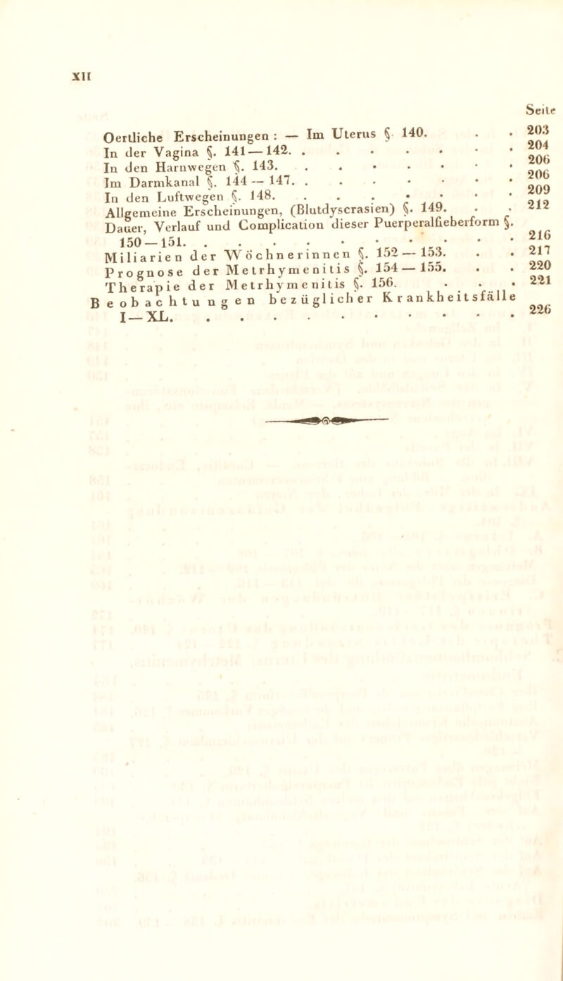 Seite Oertliche Erscheinungen : — Im Uterus § 140. In der Vagina §. 141 —142. ..... In den Harnwegen ^ 143. ..*.••• Im Darmkanal §. 144 — 147. . In den Luftwegen 148. • Allgemeine Erscheinungen, (Blutdyscrasien) §. 149. . • Dauer, Verlauf und Complication dieser Puerperalüeberform §. • Miliarien, der 'Wöchnerinnen §. 152— 153. Prognose der Metrhymenitis §. 154 — 155. Therapie der Metrhymenitis §. 156. . • • Beobachtungen bezüglicher Krankheitsfälle I —XL. 203 204 206 206 209 212 216 217 220 221 226