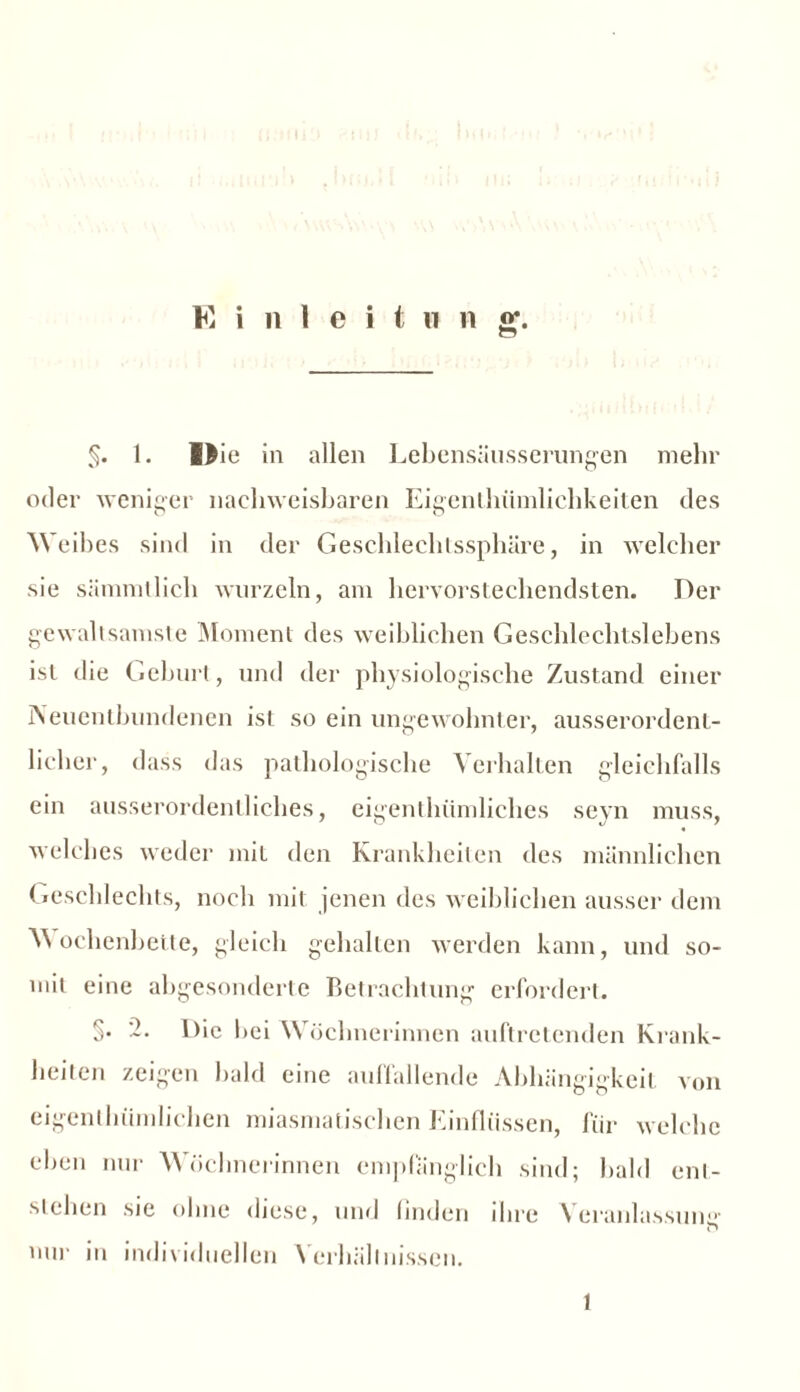 §. 1. I>ie in allen Lebensäusserungen mehr oder weniger nachweisbaren Eigenlhümlichkeiten des Weibes sind in der Geschlechtssphäre, in welcher sie sämmtlich wurzeln, am hervorstechendsten. Der gewaltsamste Moment des weiblichen Geschlechtslebens ist die Geburt, und der physiologische Zustand einer Aeuentbundenen ist so ein ungewohnter, ausserordent- licher, dass das pathologische Verhalten gleichfalls ein ausserordentliches, eigentümliches seyn muss, welches weder mit den Krankheiten des männlichen Geschlechts, noch mit jenen des weiblichen ausser dem Wochenbette, gleich gehalten werden kann, und so- mit eine abgesonderte Betrachtung erfordert. §• Die bei Wöchnerinnen auftretenden Krank- heiten zeigen bald eine auffallende Abhängigkeit von eigentümlichen miasmatischen Einflüssen, für welche eben nur Wöchnerinnen empfänglich sind; bald ent- stehen sie ohne diese, und finden ihre Veranlassung nur in individuellen Verhältnissen. 1