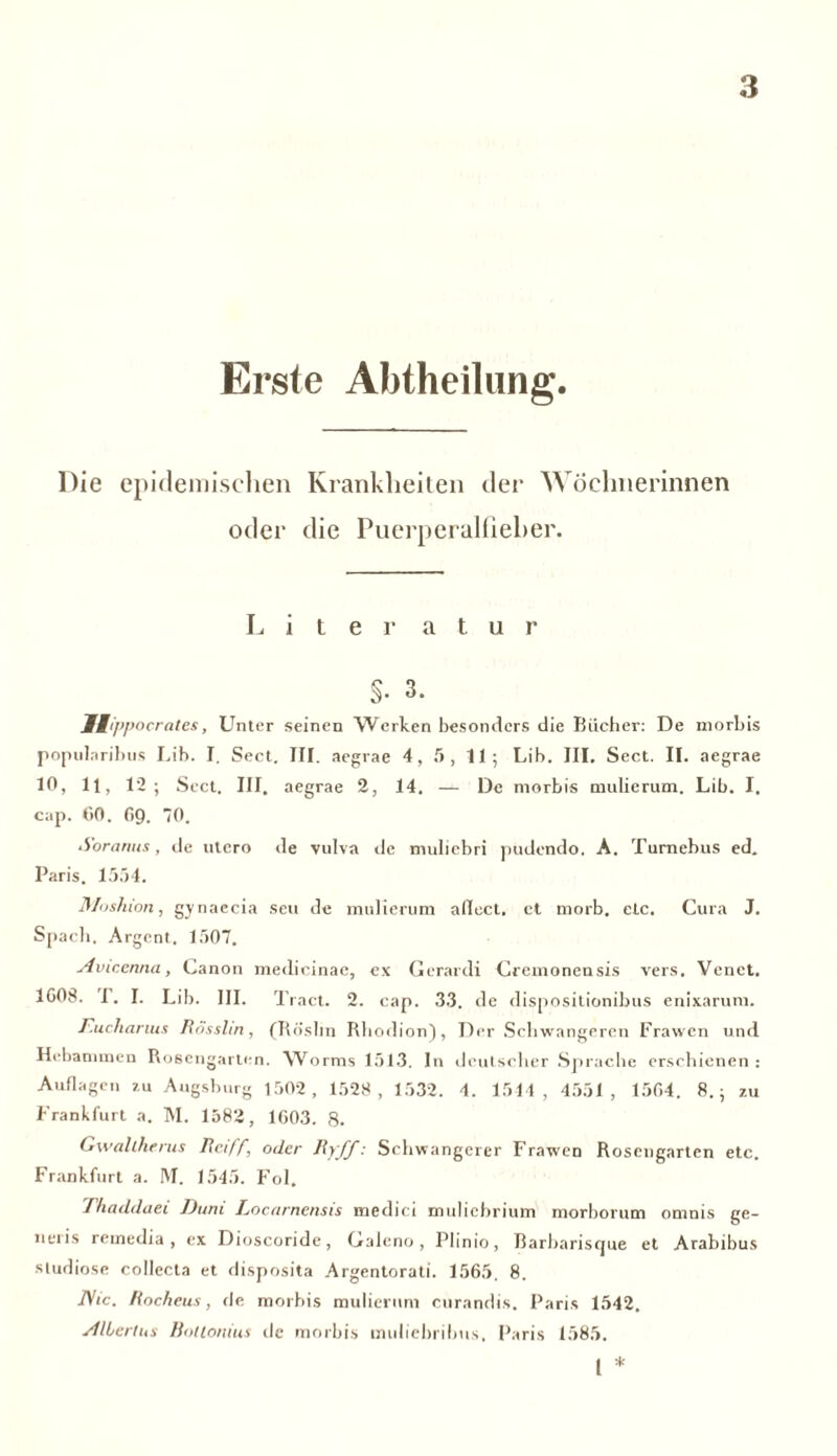 Erste Abtheilung. Die epidemischen Krankheiten der Wöchnerinnen oder die Puerperalfieber. Liter a t u r §• 3. , Unter seinen Werken besonders die Bücher: De morbis popularihus Lib. I, Sect. III. aegrae 4, 5, 11; Lib. III. Sect. II. aegrae 10, 11, 12; Sect. III. aegrae 2, 14. — De morbis mulierum. Lib. I. cap. 00. O9. 70. Soranus, de utero de vulva de muliebri pudendo. A. Tumebus ed. Paris. 1554. Moshion, gynaecia seu de mulierum aflect. et morb. etc. Cura J. Spach. Argent. 1507. Aviccnna, Canon medicinae, ex Gerardi Cremonensis vers. Vcnet. 1G08. I. I. Lib. III. Tract. 2. cap. 33. de dispositionibus enixarum. Eucharius Rösslin, (Rö'sbn Rhodion), Der Schwangeren Frawen und Hebammen Rosengarten. Worms 1513. In deutscher Sprache erschienen: Auflagen zu Augsburg 1502, 1528 , 1532. 4. 1544 , 4551 , 1504. 8.; zu Frankfurt a. M. 1582, 1003. 8. Gwallherus Reiff, oder Ryff: Schwangerer Frawen Rosengarten etc. Frankfurt a. M. 1545. Fol. Thaddaei Duni Locarnensis medici muliehrium morborum omnis ge- neris remedia , ex Dioscoride, Galcno, Plinio, ßarbarisque et Arabibus sludiose collecta et disposita Argentorati. 1505. 8. JVic. Rocheus, de morbis mulierum curandis. Paris 1542. Albertus Bottonius de morbis muliebribus. Paris 1585. I *