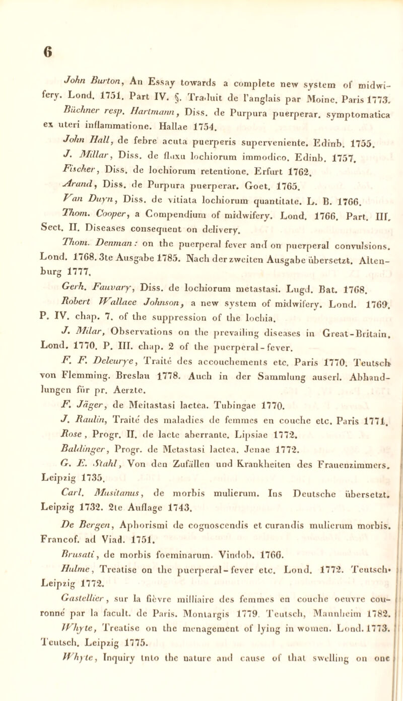 John Burton, An Essay towards a complete new System of midwi- fery. Lond. 1751. Part IV. §. Traduit de l’anglais par Moine. Paris 1773. Büchner resp. Hartmann, Diss. de Purpura puerperar. symptomatica ex Uteri inflammatione. Hallae 1754. John Hall, de febre acuta puerperis superveniente. Edinb. 1755. J. Millar, Diss. de fluxu lochiorum immodico. Edinb. 1757. Facher, Diss. de lochiorum retentione. Erfurt 1762. Ar and, Diss. de Purpura puerperar. Goet. 1765. h an Duyn, Diss. de vitiata lochiorum quantitate. L. B. 1766. Thom. Coopcr, a Compendium of midwifery. Lond. 1766. Part. III. Sect. II. Diseases consequent on delivery. Thom. Denrnan : on the puerperal fever and on puerperal convulsions. Lond. 1768. 3te Ausgabe 1785. Nach der zweiten Ausgabe übersetzt. Alten- burg 1777. Gerh. Fauvary, Diss. de lochiorum metastasi. Lugd. Bat. 1768. Robert Wallace Johnson, a new System of midwifery. Lond. 1769. P. IV. chap. 7. of the Suppression of the locliia. J. Milar, Observations on the prevailing diseases in Great-Britain, Lond. 1770. P. III. chap. 2 of the puerperal-fever. F- F. Deleurye, Traite des accouchements etc. Paris 1770. Teutscb von Flemming. Breslau 1778. Auch in der Sammlung auserl. Abhand- lungen für pr. Aerzte. F. Jäger, de Meitastasi lactca. Tubingae 1770. J. Raulin, Traite' des maladies de femmes en couche etc. Paris 1771, Rose , Progr. II. de lactc aberrante. Lipsiae 1772. Bahlinger, Progr. de Metastasi lactea. Jenae 1772. G. E. Stahl, Von den Zufallen und Krankheiten des Frauenzimmers. Leipzig 1735. Carl. Musitanus, de morbis mulierum. Ins Deutsche übersetzt. Leipzig 1732. 2ic Auflage 1743. De Bergen, Aphorismi de cognoscendis et curandis mulierum morbis. Francof. ad Viad. 1751. Brusati, de morbis foeminarum. Vindob. 176G. Halme, Treatise on the puerperal - fever etc. Lond. 1772. Teutscb« j Leipzig 1772. Gastellier, sur la fievre milliaire des femmes en couche oeuvre cou- j rönne par la facult. de Paris. Monlargis 1779. Tcutsch, Mannheim 1782. | JChyte, Treatise on the menagement of lying in women. Lond. 1773. ! Tcutsch. Leipzig 1775. Whyle, Inquiry tnto the uaturc and cause of thal swclling on onc |