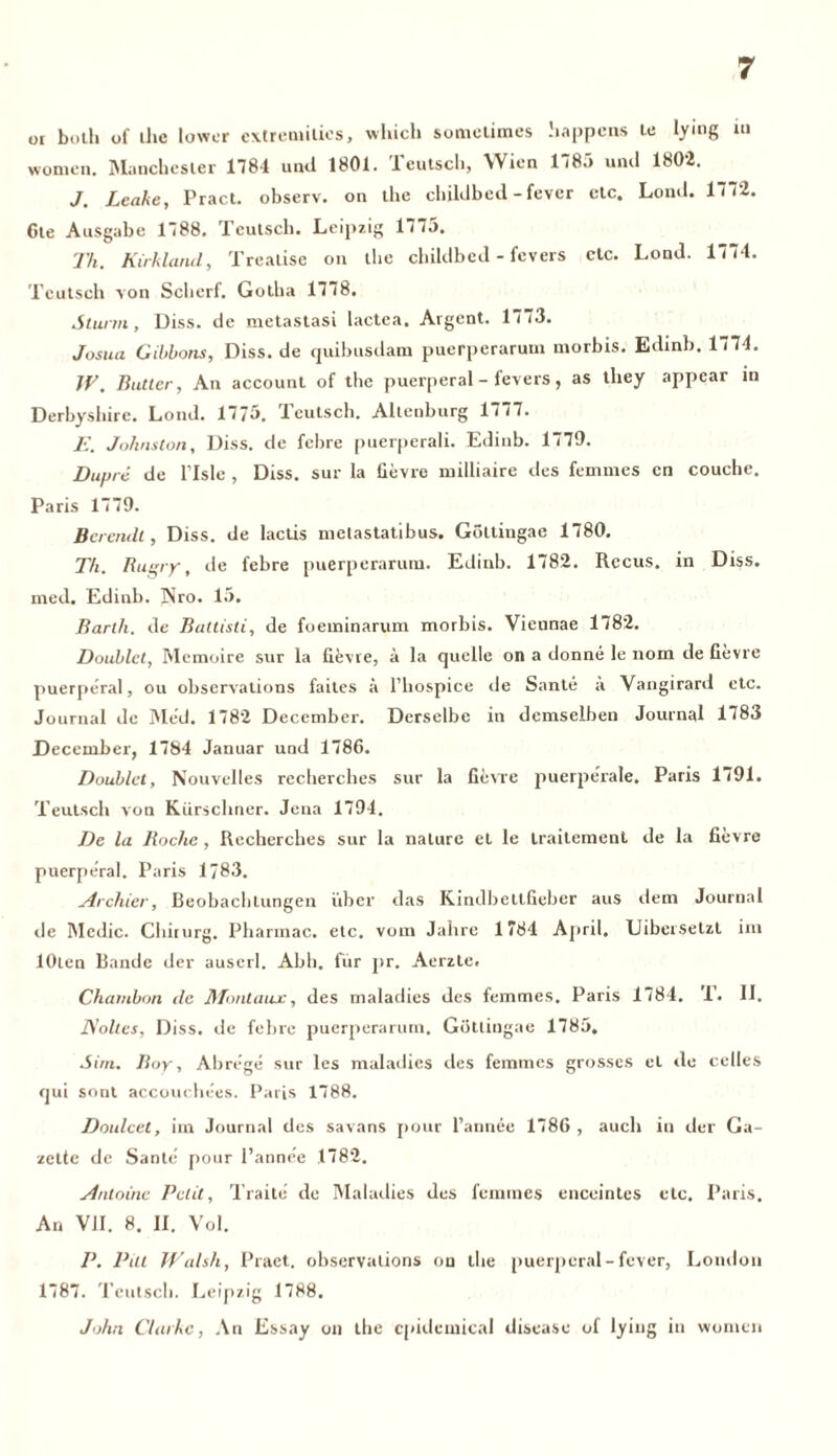 or both of ihc lower cxtremilies, wliich sometimes happcns le lying m women. Manchester 1781 und 1801. Teutsch, Wien 1785 und 1802. J. Leake, Pract. observ. on the childbed - fever etc. Lond. 1772. Ote Ausgabe 1788. Teutsch. Leipzig 1775. Th. Kirkland, Trealise on the childbed - fevers etc. Lond. 1774. Teutsch von Scherf. Gotha 1778. Sturm, Diss. de metastasi lactea. Argent. 1773. Josua Gibbons, Diss. de quibusdam puerperarum uiorbis. Edinb. 1774. JV. Butter, An account of the puerperal - fevers, as they appear in Derbysbire. Lond. 1775. deutsch. Altenburg 1777. E. Johnston, Diss. de febre puerperali. Edinb. 1779. Dupre de l’Isle , Diss. sur la fievre milliaire des femntes cn couche. Paris 1779. Berendl, Diss. de lactis metastatibus. GöLtingae 1780. Th. Rugry, de febre puerperarum. Edinb. 1782. Rccus. in Diss. med. Edinb. Nro. 15. Barth, de Battisti, de foeminarum morbis. Vieunae 1782. Doublet, Memoire sur la fievre, ä la quelle on a donne le nom de fievre puerperal, ou observations faites ä l’hospice de Sante ä Vangirard etc. Journal de Med. 1782 December. Derselbe in demselben Journal 1783 December, 1784 Januar und 1786. Doublet, Nouvelles recherches sur la fievre puerperale. Paris 1791. Teutsch von Kürschner. Jena 1794. De la Roche , Recherches sur la nature et le trailement de la fievre puerperal. Paris 1783. Archier, Beobachtungen über das Kindbettfieber aus dem Journal de Medic. Chirurg. Pharmac. etc. vom Jahre 1784 April. Liberselzt im lOten Bande der auscrl. Abh. für pr. Aerzte. Chambon de Montaux, des maladies des femmes. Paris 1784. 1. II. J\oltes, Diss. de febre puerperarum. Götliugae 1785. Sim. Boy, Abre'ge sur les maladies des femmes grosses et de celles qui sont accouchees. Paris 1788. Doulcet, im Journal des savans pour l’annee 1786 , aucli in der Ga- zette de Sante pour Panne'e .1782. Antoine Petit, Traite’ de Maladies des femmes enceintes etc. Paris. An VII. 8. II. Vol. P. Put Walsh, Praet. observations on the puerperal-fever, London 1787. Teutsch. Leipzig 1788. John Clarke, An Essay on the cpidemical disease of lying in women