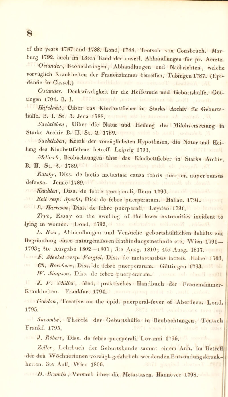 ot the years 1787 and 1788. Lond, 1788. Feutsch von Consbruch. Mar- Ijurg 1792, auch im 13ten Band der auserl. Abhandlungen fiir pr. Aerzte. Osiander, Beobachtungen, Abhandlungen und Nachrichten, welche vorvüglich Krankheiten der Frauenzimmer betreiben. Tübingen 1787. (Epi- demie in Cassel.) Osiander, Denkwüvdigkeit für die Heilkunde und Geburtshülfe. Güt- tingen 1794. ß. 1. Hufeland, üiber das Kindbettfieher in Starks Archiv für Geburts- lüdfe. B. I. St. 3. Jena 1788. Sachtleben, Uiber die Natur und Heilung der Milchversetzung in Starks Archiv ß. II. St. 2. 1789. Sachtleben, Kritik der vorzüglichsten Hypothesen, die Natur und Hei- lung des KindbettGcbers betreff. Leipzig 1793. Melitsch, Beobachtungen über das Kindbettßeber m Starks Archiv. B. n. St. 2. 1789. Ralzkjr, Diss. de lactis metastasi causa febris puerper. nuper rursus defensa. Jenae 1789. Kauhlen , Diss. de febre puerperali, Bonn 1790. Reil res/). Specht, Diss de febre puerperarum. Ilallae. 1791. L. Harrison, Diss. de febre puerperali. Leyden 1791. Tryc, Essay on the swelling of the lower extremities incident to lying in women. Lond. 1792. L. Boer, Abhandlungen und Versuche geburtshülflichen Inhalts zur Begründung einer naturgemässen Entbindungsmethode etc. Wien 1791— 1793; 2tc Ausgabe 1802—1807; 3tc Ausg. 1810; 4te Ausg. 1817. F. Meckel resp. Voigtei, Diss. de metastasibus lactcis. Halac 1703. Ch. Borchcrs, Diss. de febre puerperarum. GöUiugcu 1793. W. Simpson, Diss. de febre puerperarum. J* Vi Müller, Med. praktisches Handbuch der Frauenzimmer- Krankheiten. Frankfurt 1794. Gonlon, Treatise on the epid. puerperal-fever of Aberdeen. Lond. i 1795. Sacombe. Theorie der Geburtshülfe in Beobachtungen, Teutschli Frankf. 1793. J. Robert, Diss. de febre puerperali. Lovanni 1796. Zeller, Lehrbuch der Geburtskunde sammi einem Anh. im Betreff der dcu Wöchnerinnen vorziigl. gefährlich werdendenEnlzündungskrank-j I heilen. 3tc Aull. Wien 1806. /). Brandes, Versuch über die Metastasen. Hannover 1798.