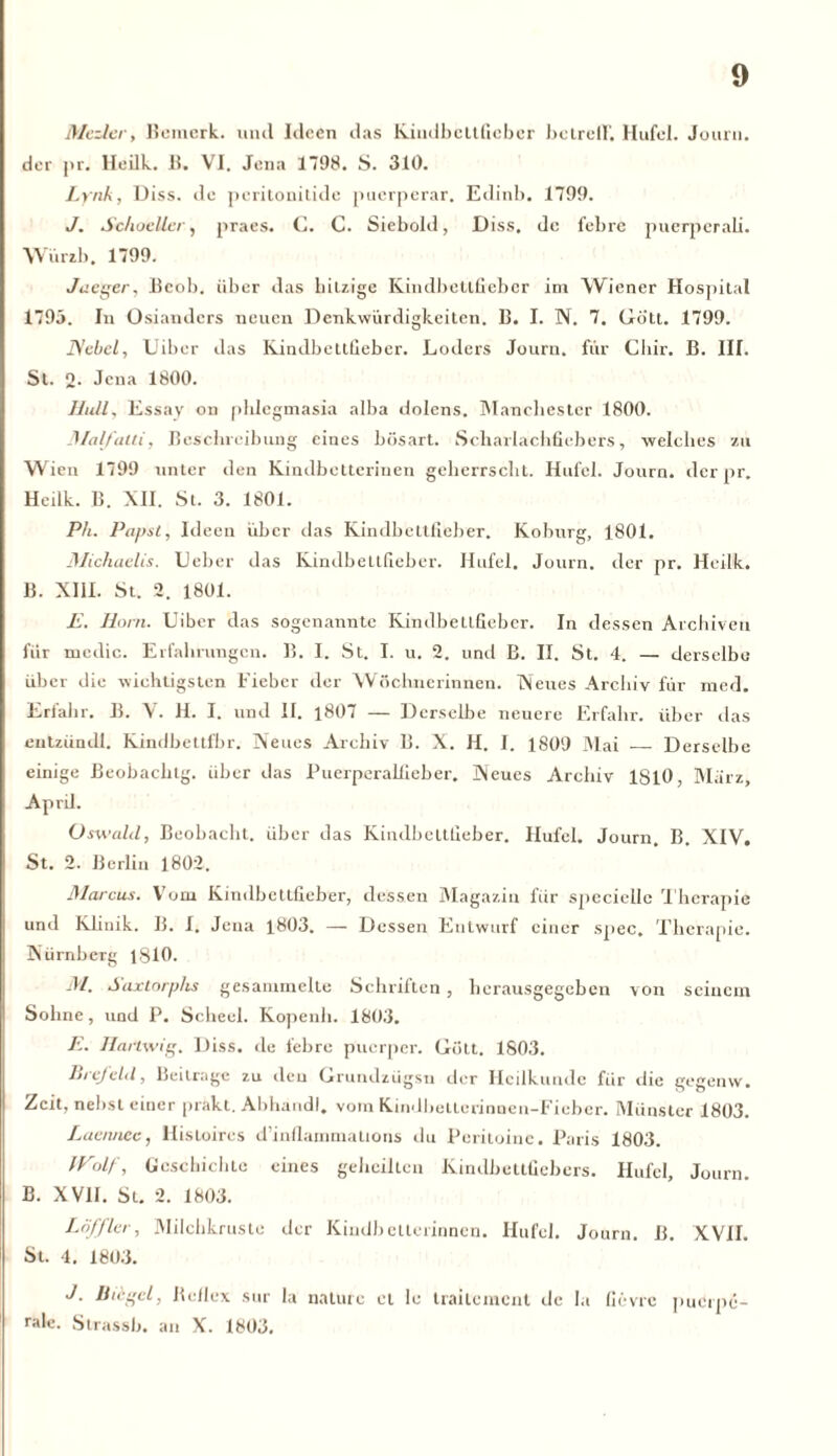 Moder, Bemerk, und Ideen das Kindbcltfiebcr bclreH’. Ilufel. Jouru. der j>r. Heilk. B. VI. Jena 1798. S. 310. Lyrik, Diss. de peritonitide puerperar. Edinb. 1799. J. Schoeller, praes. C. C. Siebold, Diss, de febrc puerpcrab. Würzb. 1799. Jaeger, Bcob. über das hitzige Kindbetlfieber im Wiener Hospital 1795. In Osianders neuen Denkwürdigkeiten. B. I. N. 7. Gö'tt. 1799. Nebel, Uiber das Kindbettfieber. Loders Journ. für Cliir. B. III. St. 2- Jena 1800. Hüll, Essay on phlegmasia alba dolens. Manchester 1800. Malfaili, Beschreibung eines bösart. Scharlachfiebers, welches zu Wien 1799 unter den Kindbetterinen geherrscht. Hufei. Journ. der pr. Heilk. B. XII. St. 3. 1801. Ph. Papst, Ideen über das Kindbettfieber. Koburg, 1801. Michaelis. Ueber das Kindbettfieber. Hufei. Journ. der pr. Heilk. B. XIII. St. 2. 1801. E. Horn. Uiber das sogenannte Kindbetlfieber. In dessen Archiven für medic. Erfahrungen. B. I. St. I. u. 2. und B. II. St. 4. — derselbe über die wichtigsten Fieber der Wöchnerinnen. Neues Archiv für med. Erfahr. B. V. II. I. und II. 1807 — Derselbe neuere Erfahr, über das entziindl. Kindbettlbr. Neues Archiv B. X. H. I. 1809 Mai — Derselbe einige Beobachtg. über das Puerperalfieber. Neues Archiv 1810, Marz, April. Oswald, Beobacht, über das Kindbettfieber. Hufei. Journ. B. XIV, St. 2. Berlin 1802. Marcus. Vom Kindbetlfieber, dessen Magazin für speciellc Therapie und Klinik. B. 1. Jena 1803. — Dessen Entwurf einer spec. Therapie. Nürnberg 1810. M. Saxtorplis gesammelte Schriften, herausgegeben von seinem Sohne, und P. Scheel. Kopenh. 1803. E. Hartwig. Diss. de febre puerper. Gott. 1803. Brefeld, Beitrage zu den Grundziigsu der Heilkunde für die gegenw. Zeit, nebst einer prakt. Abhand!, vom Kindbellcrinnen-Fieber. Münster 1803. Laennec, llisloires d’inflammaUons du Peritoinc. Paris 1803. Wolf, Geschichte eines geheilten Kindbcttüebers. Hufei, Journ. B. XVII. St. 2. 1803. Löffler, Milchkruste der Kindbetterinnen. Ilufel. Journ. B. XVII. St. 4. 1803. J. Biegel, Be/Iex sur la nature et le trailemcnt de In fievre puerpe- rale. Strassb. an X. 1803.