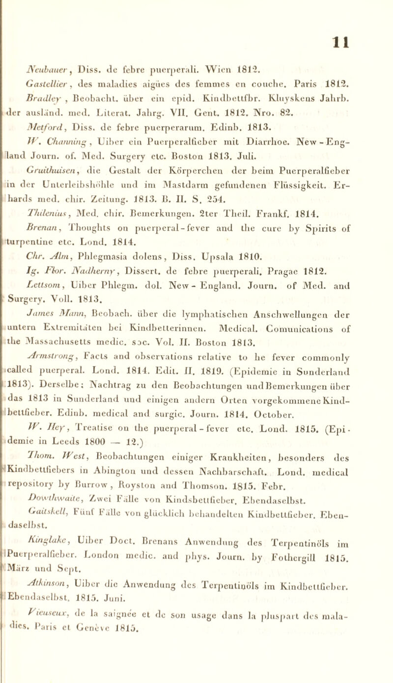 Neubauer, Diss. de febre pucrperali. Wien 1812. Gastcllier, des maladies aigües des femmes cn couche. Paris 1812. Bradley , Beobacht, über ein cpid. Kindbettfbr. Kluyskens Jalirb. der ausländ. med. Literat. Jahrg. YII. Gent. 1812. Nro. 82. Metford, Diss. de febre puerperarum. Edinb. 1813. JV. Channing, Uiber ein Puerperalfieber mit Diarrhoe. New-Eng- land Journ. of. Med. Surgery etc. Boston 1813. Juli. Gruithuiscn, die Gestalt der Körperchen der beim Puerperalfieber in der Unlerleibshöhle und im Mastdarm gefundenen Flüssigkeit. Er- hards med. chir. Zeitung. 1813. B. II. S. 254. T/ii/enius, Med. chir. Bemerkungen. 2ter Theil. Frankf. 1814. Brenan, Thoughts on puerperal-fever and the eure by Spirits of turpentine etc. Lond. 1814. Chr. Alm, Phlegmasia dolens, Diss. Upsala 1810. Jg. Flor. Nadherny, Dissert. de febre puerperali. Pragae 1812. Letlsom, Uiber Phlegm. dol. New-England. Journ. of Med. and Surgery. Voll. 1813. James Mann, ßeobacb. über die lymphatischen Anschwellungen der untern Extremitäten bei Kindbelterinnen. Medical. Comunications of the Massachusetts mcdic. sdc. Vol. II. Boston 1813. Armstrong, I'acls and observations relative to he fever commonly called puerperal. Lond. 1814. Edit. II. 1819. (Epidemie in Sunderland 1813). Derselbe; Nachtrag zu den Beobachtungen und Bemerkungen über das 1813 in Sunderland und einigen andern Orten vorgekommene Kind- bettfieber. Edinb. medical and surgic. Journ. 1814. October. IV. Iley, Treatise on the puerperal - fever etc. Lond. 1815. (Epi- demie in Leeds 1800 — 12.) Iliom. West, Beobachtungen einiger Krankheiten, besonders des Kindbettfiebers in Abinglon und dessen Nachbarschaft. Lond. medical repository by Burrow , Royston arid Thomson. 1815. Febr. Dowihwaile, Zwei Falle von Kindsbettücher. Ebendaselbst. (*aitskell, Füuf Fälle von glücklich behandelten Kindbettfieber. Eben- daselbst. Kinglakc, Uiber Doct. Brenans Anwendung des Terpentinöls im | Puerperalfieber. London medic. and pliys. Journ. by Fothcrgill 1815. März und Scpt. Alkinson, Uiber die Anwendung des Terpentinöls im Kindbettfieber. Ebendaselbst. 1815. Juni. Fieuseux, de la saignee et de son usage dans la plusparl des in.da- dics. Paris et Gcneve 1815.