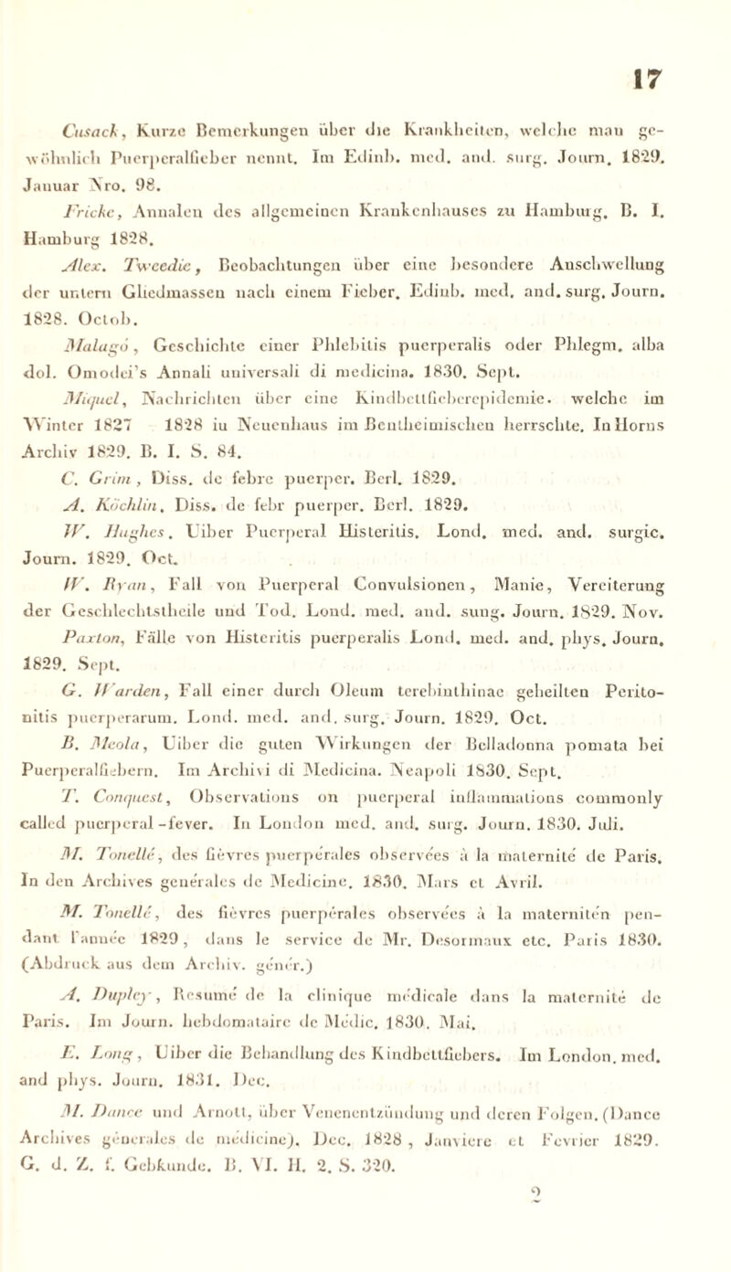 Cnsack, Kurze Bemerkungen über die Krankheiten, welche mau ge- wöhnlich Puerperalfieber nennt. Im Edinb. med. and. surg. Journ. 1829. Jauuar Nro. 98. Frickc, Annalen des allgemeinen Krankenhauses zu Hamburg. B. I. Hamburg 1828. Alex. Tveeedie, Beobachtungen über eine besondere Anschwellung der untern Gliedmassen nach einem Fieber. Edinb. med. and. surg. Journ. 1828. Gelob. 3Ialag6, Geschichte einer Phlebitis puerperalis oder Phlegm. alba dol. Omodei’s Annali universali di medicina. 1830. Sepl. 3/iquel, Nachrichten über eine KindbctlGcberepidemie. welche im Winter 1827 1828 iu Neuenhaus im Bcutheimischen herrschte. In Horns Archiv 1829. B. I. S. 84. C. Grim , Diss. de lehre puerper. Berl. 1829. A. Kdchlin, Diss. de febr puerper. Berl. 1829. JV. Hughes. Uiber Puerperal Histeritis. Lond. med. and. surgic. Journ. 1829. Gct. ff. n yan, Fall von Puerperal Convulsionen, Manie, Vereiterung der Geschlechtstheile und Tod. Lond. med. and. sung. Journ. 1829. Nov. Paxlon, Fälle von Histeritis puerperalis Lond. med. and. phys. Journ. 1829. Sept. G. // arden, Fall einer durch Oleum terebintliinae geheilten Perito- nitis puerperarum. Lond. med. and. surg. Journ. 1829. Oct. B. fileola, Uiber die guten Wirkungen der Belladonna pomata bei Puerperalfiebern. Im Archi\i di Medicina. Neapoli 1830. Sept. T. Conquest, Observalions on puerperal inflammations commonly calit-d puerperal-fever. In London med. and. surg. Journ. 1830. Juli. 31. Tonelle, des fievres puerperales ohservees ä la maternite de Paris. In d en Archives generales de Medicine. 1830. Mars et Avril. M. Tonelle, des fievres puerperales ohservees ä la materniten pen- dant 1 annec 1829, dans le Service de Mr, Desormaux etc. Paris 1830. (Abdruck aus dem Archiv, gener.) A. Dupley, Resurne de la elinique m(:dieale dans la maternite de Paris. Im Journ. hebdomatairc de Rle<lic, 1830, Mai. E. Lang, Uiber die Behandlung des Kindbettfiebers. Im London, med. and phys. Journ. 1831. Dec. 31. Dance und Arnott, über Venenentzündung und deren Folgen. (Dance Archives generales de medicine). Dec. 1828 , Janviere et Fevricr 1829. G. d. Z. {. Gebkunde. B. VI. II. 2. S. 320. 1