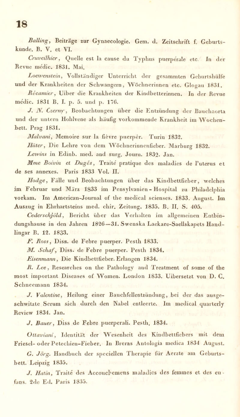 Balling, Beiträge zur Gynaecologie. Gern. d. Zeitschrift f. Geburts- kunde. B. V. et VI. Cruvedhier, Quelle est la cause du Typhus puerperale etc. In der Revue me'dic. 1831. Mai. Loewenstein, Vollständiger Unterricht der gesammten Geburtshülfe und der Krankheiten der Schwängern, Wöchnerinnen etc. Glogau 1831. R icamitr, Uiber die Krankheiten der Kindbetterinnen. In der Revue medic. 1831 B. I. p. 5. und p. 17G. J. JY. Czerny, Beobachtungen über die Entzündung der Bauchaorta und der untern Hohlvene als häufig vorkommende Krankheit im Wochen- bett. Prag 1831. Malvani, Memoire sur la fievre puerper. Turin 1832. Iiiiter, Die Lehre von dem Wöchnerinnenfieber. Marburg 1832. Lewins in Edinb. med. and surg. Journ. 1832. Jan. Mme Boivin el Duges, Traite' pratique des maladies de 1’uterus et de ses anncxes. Paris 1833 Vol. II. Hodge, Fälle und Beobachtungen über das Kindbettfieber, welches im Februar und März 1833 im Pensylvanien - Hospital zu Philadelphia vorkam. Im American-Journal of the medical scienses. 1833. August. Im Auszug in Elnhartsteins med. chir. Zeitung. 1835. B. II. S. 405. Cederschjüld, Bericht über das Verhalten im allgemeinen Entbin- dungshause in den Jahren 1826—31. Swenska Laekare-Saellskapets Hand- lingar B. 12. 1833. F. Ross, Diss. de Febre puerper. Pesth 1833. 31. Schaf, Diss. de Febre puerper. Pesth 1834. Eisenmann, Die Kindbettfieber. Erlangen 1834. R. Lee, Researches on the Palhology aud Treatment of some of the most important Diseases of Women. London 1833. Uibersetzt von D. C. Schneemann 1834. J. Valentine, Heilung einer Bauchfellentzündung, bei der das ausge- schwitzte Serum sich durch den Nabel entleerte. Im medical quarterly Review 1834. Jan. J. Bauer, Diss de Febre puerperali. Pesth. 1834. Ottaviani, Identität der Wesenheit des Kindbettficbcrs mit dem Friesei- oder Petechien-Ficber. In Breras Antologia medica 1834 August. G. Jörg. Handbuch der speciellen Therapie für Aerzte am Geburts- bett. Leipzig 1835. J. Hatin, Traite des Accouchcmcns maladies des femmes et des en - fans. 2dc Ed. Paris 1835.