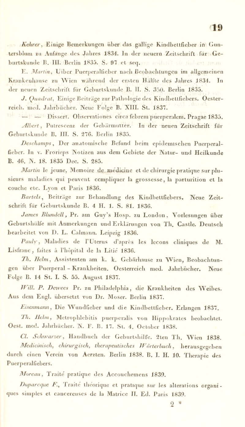 Kehrer, Einige Bemerkungen über das gallige Kindbcltfieber in Gun- lersblum zu Anfänge des Jahres 1834. In der neuern Zeitschrift für Gc- burtskunde B. III. Berlin 1835. S. 97 et seq. E. fl/artin, Uibcr Puerperalfieber nach Beobachtungen im allgemeinen Krnnkcnhan.se zu Wien während der ersten Hälfte des Jahres 1834. In der neuen Zeitschrift für Geburtskunde B. lf. S. 350. Berlin 1835. J. Quadrat, Einige Beiträge zur Pathologie des Kindbellfiebers. Oester- reich. med. Jahrbücher. Neue Folge B. XIII. St. 1837. — — Disserf. Observationes circa febrem puerperalem. Pragae 1835. Albert, Pulrescenz der Gebärmutter. In der neuen Zeitschrift für Geburtskundc B. III. S. 276. Berlin 1835. Descliarnps, Der anatomische Befund beim epidemischen Puerperal- fieber. In v. Frorieps Notizen aus dem Gebiete der Natur- und Heilkunde B. 46. N. 18. 1835 Dec. S. 285. Martin le jeune, Memoire de medicine et de Chirurgie pratique sur plu- sieurs maladies qui peuvent ccmpliquer la grossesse, la parturition et la couche etc. Lyon et Paris 1836. Bartels, Beiträge zur Behandlung des Kindbettfiebers. Neue Zeit- schrift für Geburtskunde B. 4 II. 1. S. 81. 1836. James B lundeil, Pr. am Guy’s Hosp. zu London, Vorlesungen über Gcburtshülfe mit Anmerkungen und Erklärungen von Th. Castle. Deutsch bearbeitet von D. L. Calmann. Leipzig 1836. Pauly', Maladies de f Uterus d’apres Ies lecons cliniques de M. Lisfranc, faites ä l’hopital de la Lilie 1836. Th. Helm, Assistenten am k. k. Gebärhause zu Wien, Beobachtun- gen über Puerperal - Krankheiten. Oesterreich med. Jahrbücher. Neue Folge B. 14 St. I. S. 55. August 1837. JJ dl. P. Dewecs Pr. zu Philadelphia, die Krankheiten des Weibes. Aus dem Engl, übersetzt von Dr. Moser. Berlin 1837. Eisenmann, Die Wundfieber und die Kindbettfieber. Erlangen 1837. Eh. Helm, Metrophlebitis puerpcralis von Ilippokratcs beobachtet. Oest. med. Jahrbücher. N. F. B. 17. St. 4. October 1838. CI. Schwarzer, Handbuch der Geburtshilfe. 2ten Th. Wien 1838. Medicinisch, chirurgisch, therapeutisches JE orterbuch, herausgegeben durch einen Verein von Aerzten. Berlin 1838. B. I. IL 10. Therapie des Puerperalfiebers. Moreau, Traite pratique des Aecoucbemens 1830. Duparcque F., Traite theorique et pratique sur les alleralions organi- ques simples et cancereuses de la Matrice II. Ed. Paris 1839. 2 *