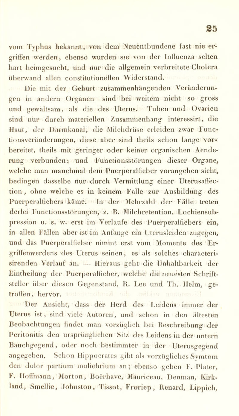 vom Typhus bekannt, von dem Neuentbundene fast nie er- griffen werden, ebenso wurden sie von der Influenza selten hart heimgesucht, und nur die allgemein verbreitete Cholera überwand allen constitutionellen Widerstand. Die mit der Geburt zusammenhängenden Veränderun- gen in andern Organen sind bei weitem nicht so gross und gewaltsam, als die des Uterus. Tuben und Ovarien sind nur durch materiellen Zusammenhang interessirt, die Haut, der Darmkanal, die Milchdrüse erleiden zwar Func- tionsveränderungen, diese aber sind theils schon lange vor- bereitet, theiis mit geringer oder keiner organischen Aende- rung verbunden; und Functionsstörungen dieser Organe, welche man manchmal dem Puerperalfieber vorangehen sieht, bedingen dasselbe nur durch Vermittlung einer Llterusaffec- tion, ohne welche es in keinem Falle zur Ausbildung des Puerperalfiebers käme* In der Mehrzahl der Fälle treten derlei Functionsstörungen, z. B. Milchretention, Lochiensub- pression u. s. w. erst im Verlaufe des Puerperalfiebers ein, in allen Fällen aber ist im Anfänge ein Uterusleiden zugegen, und das Puerperalfieber nimmt erst vom Momente des Er- griffenwerdens des Uterus seinen, es als solches characteri- sirenden Verlauf an. — Hieraus geht die Unhaltbarkeit der Eintheilung der Puerperalfieber, welche die neuesten Schrift- steller über diesen Gegenstand, 11. Lee und Th. Helm, ge- troffen , hervor. Der Ansicht, dass der Herd des Leidens immer der Uterus ist, sind viele Autoren, und schon in den ältesten Beobachtungen findet man vorzüglich bei Beschreibung der Peritonitis den ursprünglichen Sitz des Leidens in der untern Bauchgegend, oder noch bestimmter in der Uterusgegend angegeben. Schon Hippocrates gibt als vorzügliches Symtom den dolor partium muliebrium an; ebenso geben F. Plater, F. Iloffmann, Morton, Boerhave, Mauriceau, Denman, Kirk- land, Smellie, .lohnston, Tissot, Froriep, Benard, Lippich,