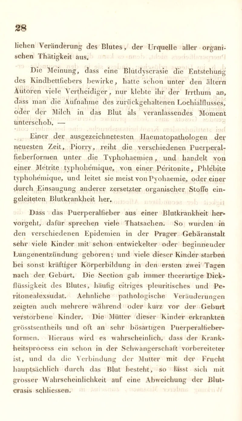 liehen Veränderung des Blutes, der Urquelle aller organi- schen Thätigkeit aus. Die Meinung, dass eine Blutdyscrasie die Entstellung des Kindbettfiebers bewirke, hatte schon unter den altern Autoren viele Vertheidiger, nur klebte ihr der Irrthum an, dass man die Aufnahme des zuriickgehaltenen Lochialflusses, oder der Milch in das Blut als veranlassendes Moment unterschob. — Einer der ausgezeichnetesten Ilacmatopathologen der neuesten Zeit, Piorry, reiht die verschiedenen Puerperal- fieberformen unter die Typhohaemien, und handelt von einer Metrite typhohemique, von einer Peritonite, Phlebite typhohemique, und leitet sie meist von Pyohaemie, odereiner durch Einsaugung anderer zersetzter organischer Stoffe ein- geleiteten Blulkrankheit her. Dass das Puerperalfieber aus einer Blutkrankheit her- vorgeht, dafür sprechen viele Thatsachen. So wunden in den verschiedenen Epidemien in der Prager Gebäranstalt sehr viele Kinder mit schon entwickelter oder beginneuder Lungenentzündung geboren; und viele dieser Kinder starben bei sonst kräftiger Körperbildung in den ersten zwei Tagen nach der Geburt. Die Section gab immer theerartige Dick- flüssigkeit des Blutes, häufig eitriges pleuritisches und Pe- ritonealexsudat. Aehnliche pathologische Veränderungen zeigten auch mehrere während oder kurz vor der Geburt verstorbene Kinder. Die Mütter dieser Kinder erkrankten grösstsentheils und oft an sehr bösartigen Puerperalfieber- formen. Hieraus wird es wahrscheinlich, dass der Krank* heitsprocess ein schon in der Schwangörschaft vorbereiteter ist, und da die Verbindung der Mutter mit der Frucht hauptsächlich durch das Blut besteht, so lässt sich mit grosser Wahrscheinlichkeit auf eine Abweichung der Blul- crasis schtiessen.