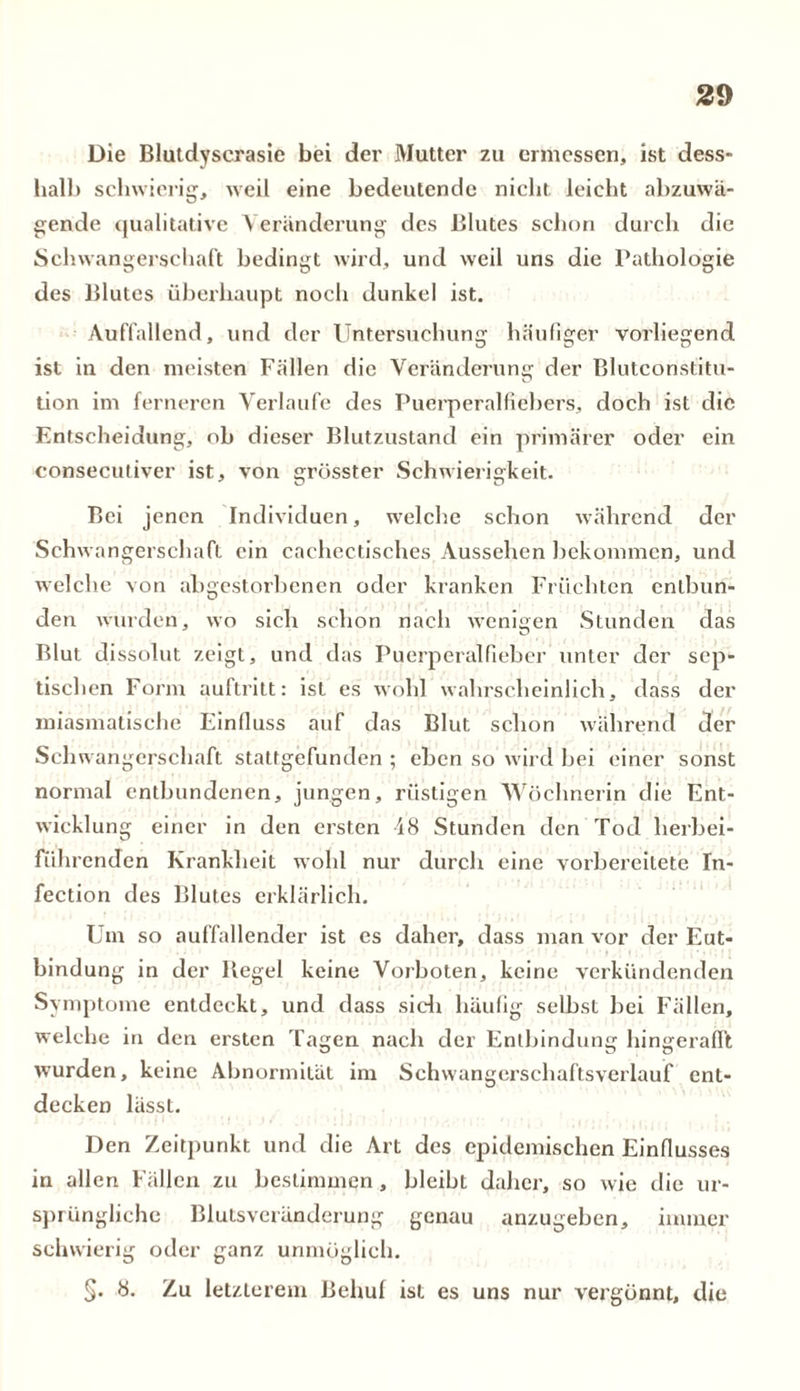 Die Blutdyserasie bei der Mutter zu ermessen, ist cless- halb schwierig, weil eine bedeutende nicht leicht abzuwä- gende qualitative Veränderung des Blutes schon durch die Schwangerschaft bedingt wird, und weil uns die Pathologie des Blutes überhaupt noch dunkel ist. Auffallend, und der Untersuchung häufiger vorliegend ist in den meisten Fällen die Veränderung der Blutconstitu- tion im ferneren Verlaufe des Puerperalfiebers, doch ist die Entscheidung, ob dieser Blutzustand ein primärer oder ein consecutiver ist, von grösster Schwierigkeit. Bei jenen Individuen, welche schon während der Schwangerschaft ein cachectisches Aussehen bekommen, und welche von abgestorbenen oder kranken Früchten entbun- den wurden, wo sich schon nach wenigen Stunden das Blut dissolut zeigt, und das Puerperalfieber unter der sep- tischen Form auftritt: ist es wohl wahrscheinlich, dass der miasmatische Einfluss auf das Blut schon während der Schwangerschaft staltgefunden ; eben so wird bei einer sonst normal entbundenen, jungen, rüstigen Wöchnerin die Ent- wicklung einer in den ersten 18 Stunden den Tod herbei- führenden Krankheit wohl nur durch eine vorbereitete In- fection des Blutes erklärlich. Um so auffallender ist es daher, dass man vor der Ent- bindung in der Kegel keine Vorboten, keine verkündenden Symptome entdeckt, und dass sich häufig selbst bei Fällen, welche in den ersten Tagen nach der Entbindung hingerafi’t wurden, keine Abnormität im Schwangerschaftsverlauf ent- decken lässt. Den Zeitpunkt und die Art des epidemischen Einflusses in allen Fällen zu bestimmen, bleibt daher, so wie die ur- sprüngliche Blutsveränderung genau anzugeben, immer schwierig oder ganz unmöglich. §. 8. Zu letzterem Behuf ist es uns nur vergönnt, die