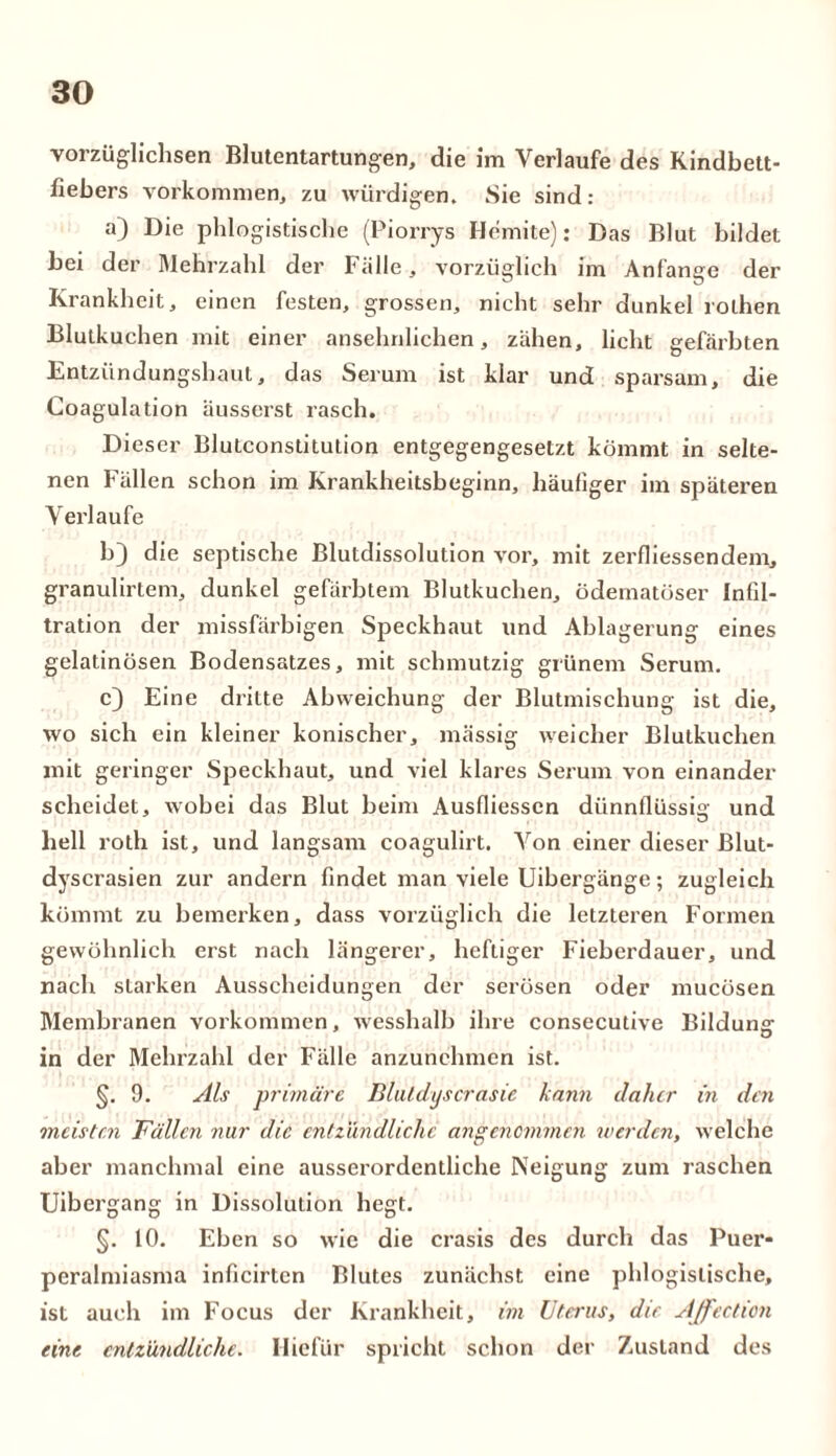 voi züglichsen Blutentartungen, die im Verlaufe des Kindbett- fiebers Vorkommen, zu würdigen. Sie sind: a) Die phlogistische (Piorrys Hemite): Das Blut bildet bei der Wehrzahl der Fälle, vorzüglich im Anfänge der Krankheit, einen festen, grossen, nicht sehr dunkel rolhen Blutkuchen mit einer ansehnlichen, zähen, licht gefärbten Entzündungshaut, das Serum ist klar und sparsam, die Coagulation äusserst rasch. Dieser Blutconstitution entgegengesetzt kömmt in selte- nen Fällen schon im Krankheitsbeginn, häufiger im späteren Verlaufe b) die septische Blutdissolution vor, mit zerfliessendem, granulirtem, dunkel gefärbtem Blutkuchen, ödematöser Infil- tration der missfärbigen Speckhaut und Ablagerung eines gelatinösen Bodensatzes, mit schmutzig grünem Serum. c) Eine dritte Abweichung der Blutmischung ist die, wo sich ein kleiner konischer, massig weicher Blutkuchen mit geringer Speckhaut, und viel klares Serum von einander scheidet, wobei das Blut beim Ausfliesscn dünnflüssig und hell roth ist, und langsam coagulirt. Von einer dieser Blut- dyscrasien zur andern findet man viele Uibergänge; zugleich kömmt zu bemerken, dass vorzüglich die letzteren Formen gewöhnlich erst nach längerer, heftiger Fieberdauer, und nach starken Ausscheidungen der serösen oder mucösen Membranen Vorkommen, wesshalb ihre consecutive Bildung in der Mehrzahl der Fälle anzunehmen ist. §. 9. Als primäre Bluldyscrasie kann daher in den meisten Fällen nur die entzündliche angenommen werden, welche aber manchmal eine ausserordentliche Neigung zum raschen Uibergang in Dissolution hegt. §. 10. Eben so wie die crasis des durch das Puer* peralmiasma inficirten Blutes zunächst eine phlogislische, ist auch im Focus der Krankheit, im Uterus, die Affection eine entzündliche. Hielur spricht schon der Zustand des