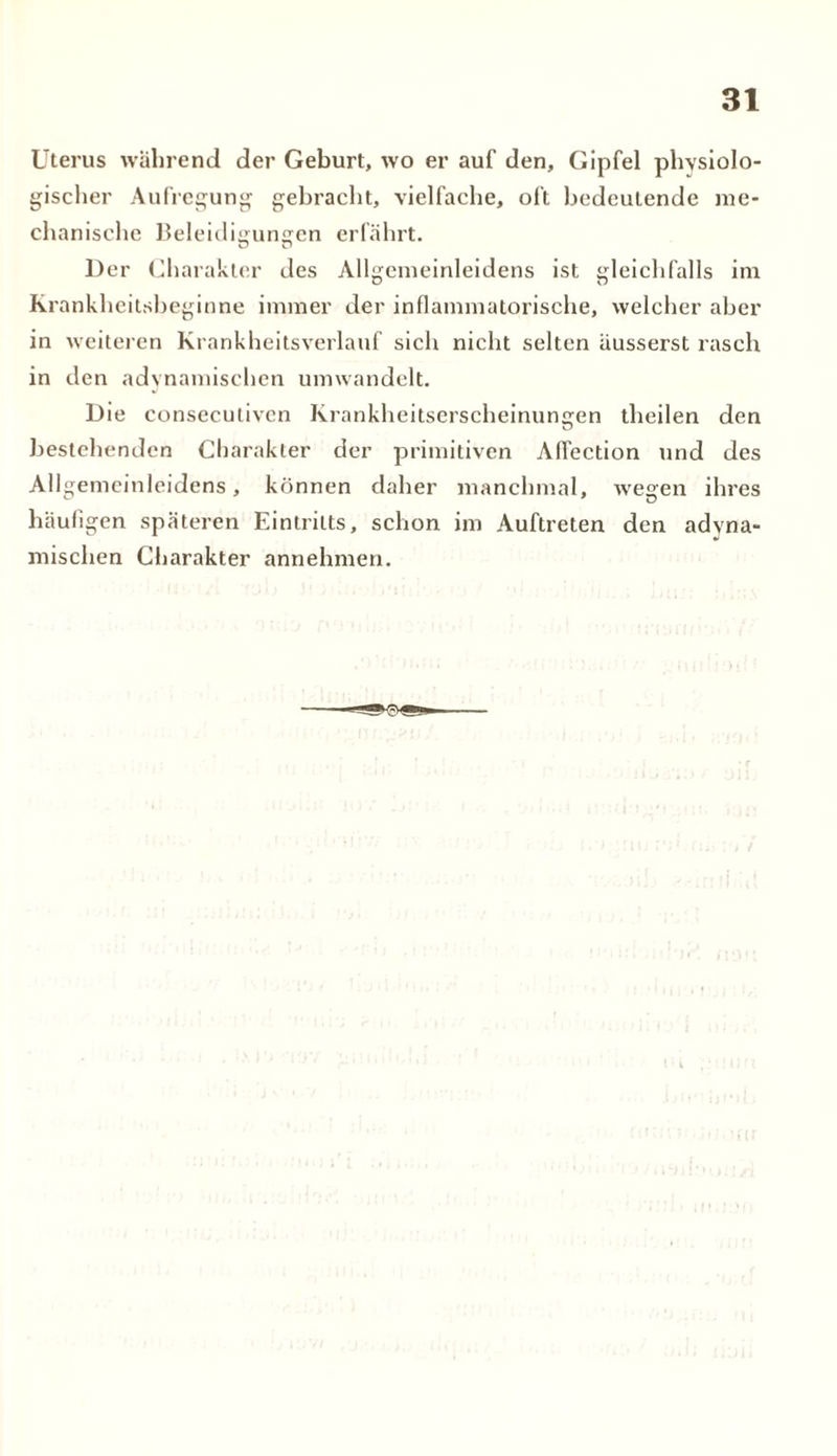 Uterus während der Geburt, wo er auf den, Gipfel physiolo- gischer Aufregung gebracht, vielfache, oft bedeutende me- chanische Beleidigungen erfährt. Der Charakter des Allgemeinleidens ist gleichfalls im Krankheitsbeginne immer der inflammatorische, welcher aber in weiteren Krankheitsverlauf sich nicht selten äusserst rasch in den «dynamischen umwandelt. Die conseculiven Krankheitserscheinungen theilen den bestehenden Charakter der primitiven Aflection und des Allgemeinleidens, können daher manchmal, wegen ihres häufigen späteren Eintritts, schon im Auftreten den «dyna- mischen Charakter annehmen.