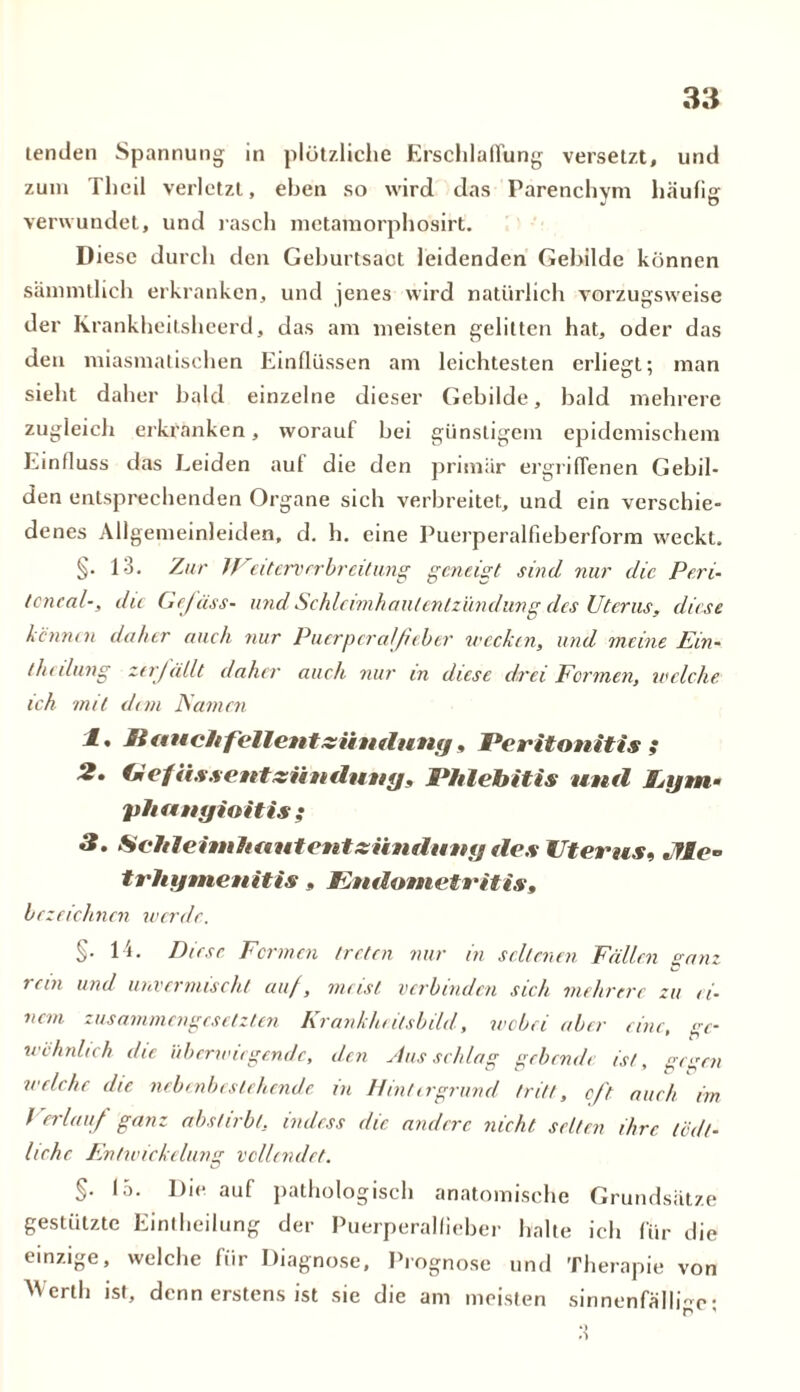 lenden Spannung in plötzliclie Erschlaffung versetzt, und zum Thcil verletzt, eben so wird das Parenchym häufig verwundet, und rasch metamorphosirt. Diese durch den Geburtsact leidenden Gebilde können sämmtlich erkranken, und jenes wird natürlich vorzugsweise der Krankheitsheerd, das am meisten gelitten hat, oder das den miasmatischen Einflüssen am leichtesten erliegt; man sieht daher bald einzelne dieser Gebilde, bald mehrere zugleich erkranken, worauf bei günstigem epidemischem Einfluss das Leiden auf die den primär ergriffenen Gebil- den entsprechenden Organe sich verbreitet, und ein verschie- denes Allgemeinleiden, d. h. eine Puerperalfieberform weckt. §. 13. Zur IVeitervrrbrcitung geneigt sind nur die Peri- toneal-, du Gefäss- und' Schleimhautent zündung des Uterus, diese kennen daher auch nur Puerperalfieber wecken, und meine Ein- thcilung zerfällt daher auch nur in diese drei Formen, welche ich mit dem Famen 1 • P anchf'ellentxiintluny, Peritonitis ; 2. (mefässentzüuduug, Phlebitis und Ijfjtn- phaugioitis ; 3. Seit leim haut ent ziindung des Uterus, Jfle- trhijmeuitis » Endometritis, bezeichnen werde. §. 14. Diese Fermen treten nur in seltenen Fällen ganz rein und unvermiseht auf, meist verbinden sich mehrere zu ei- nem zusammengesetzten Krankheitsbild, wobei aber eine, ge- wöhnlich die überwiegende, den Ausschlag gebende ist, ge>wn welche die nebenbestehende in Hintergrund tritt, oft aurh im rer/auf ganz abstirbt, indess die andere nicht, selten ihre (Seit- liche Entwickelung vollendet. §• 15. Die auf pathologisch anatomische Grundsätze gestützte Einteilung der Puerperalfieber halte ich für die einzige, welche für Diagnose, Prognose und Therapie von Werth ist, denn erstens ist sie die am meisten sinnenfälligc;