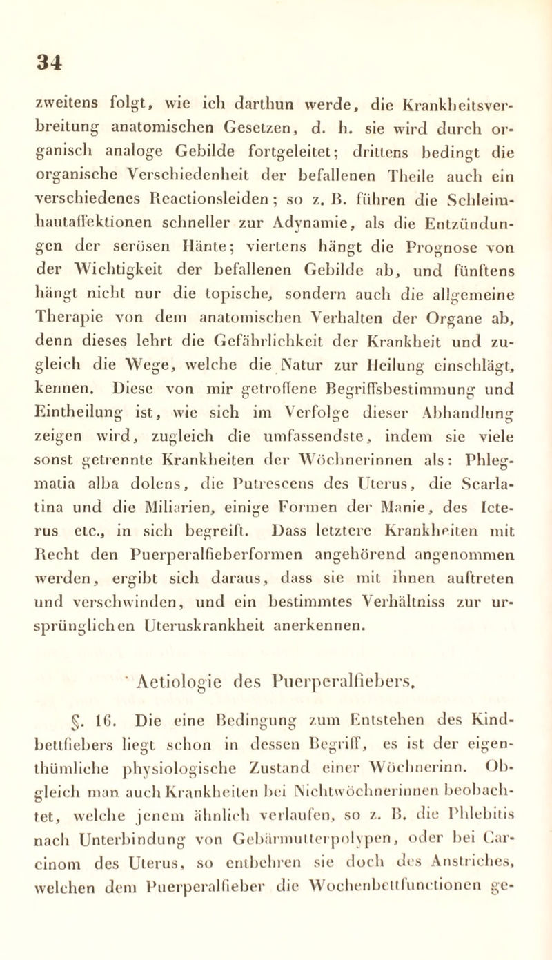 zweitens folgt, wie ich darthun werde, die Krankheitsver- breitung anatomischen Gesetzen, d. h. sie wird durch or- ganisch analoge Gebilde fortgeleitet; drittens bedingt die organische Verschiedenheit der befallenen Theile auch ein verschiedenes Reactionsleiden; so z. B. führen die Schleim- hautalfeklionen schneller zur Adynamie, als die Entzündun- gen der serösen Hänte; viertens hängt die Prognose von der Wichtigkeit der befallenen Gebilde ab, und fünftens hängt nicht nur die topische, sondern auch die allgemeine Therapie von dem anatomischen Verhalten der Organe ab, denn dieses lehrt die Gefährlichkeit der Krankheit und zu- gleich die Wege, welche die Natur zur Heilung einschlägt, kennen. Diese von mir getroffene Begriffsbestimmung und Eintheilung ist, wie sich im Verfolge dieser Abhandlung zeigen wird, zugleich die umfassendste, indem sie viele sonst getrennte Krankheiten der Wöchnerinnen als: Phleg- malia alba dolens, die Putrescens des Uterus, die Scarla- tina und die Miliarien, einige Formen der Manie, des Icte- rus etc., in sich begreift. Dass letztere Krankheiten mit Beeilt den Puerperalfieberformen angehörend angenommen werden, ergibt sich daraus, dass sie mit ihnen auftreten und verschwinden, und ein bestimmtes Verhältnis zur ur- sprünglichen Uteruskrankheit anerkennen. ‘ Aetiologie des Puerperalfiebers, §. IG. Die eine Bedingung zum Entstehen des Kind- bettfiebers liegt schon in dessen Begriff, cs ist der eigen- thümliche physiologische Zustand einer Wöehnerinn. Ob- gleich man auch Krankheiten bei Nichtwöchnerinnen beobach- tet, welche jenem ähnlich verlaufen, so z. B. die Phlebitis nach Unterbindung von Gebärmutterpolypen, oder bei Car- cinom des Uterus, so entbehren sie doch des Anstriches, welchen dem Puerperalfieber die Wochenbettfunctionen ge-